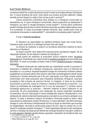Aurel Teodor Moldovan 
130 
urmarea constă într-o stare de pericol creat în ceea ce priveşte obiectul infracţiunii 
(ex: în cazul tentativei de omor, chiar dacă s-au produs anumite vătămări, relaţia 
socială privind dreptul la viaţă a fost numai pusă în pericol208 . 
Latura subiectivă a tentativei este aceiaşi cu a infracţiunii consumate cu 
deosebirea că, în cazul infracţiunii consumate, latura subiectivă se realizează în 
întregime, pe când în situaţia tentativei numai parţial209 . Forma laturii subiective 
poate fi intenţie directă atunci când infractorul prevede rezultatul faptei sale pe care 
îl şi urmăreşte. În ceea ce priveşte intenţia indirectă, deşi, există autori care au 
considerat că aceasta nu este posibilă210 , considerăm că aceasta poate fi reţinută211 . 
7.1.2.1. Felurile tentativei 
În literatura de specialitate se clasifică tentativa după mai multe forme. 
Literatura este unanimă în a distinge formele între ele după: 
a) Gradul de realizare a acţiunii ce constituie elementul material al laturii 
obiective a infracţiunii. 
b) După cauzele care determină neproducerea rezultatului legate, fie de 
mijloacele folosite, fie de obiectul material al infracţiunii.212 
După gradul de realizare al executării actului material avem: tentativă 
întreruptă sau imperfectă sau neterminată şi tentativa perfectă sau terminată sau 
fără efect. În ceea ce priveşte al doilea criteriu avem tentativa proprie şi tentativa 
improprie. 
Tentativa întreruptă sau neterminată sau imperfectă constă în punerea în 
executare a hotărârii de a săvârşii infracţiunea, executare care s-a întrerupt iar 
rezultatul nu s-a produs. Această tentativă începe din momentul încheierii actelor 
pregătitoare şi durează până când intervin alte forţe constrângătoare decât voinţa 
infractorului. Aceste elemente pot fi fie prin intervenţia unor forţe umane străine 
(intervenţia unor terţe persoane care împiedică săvârşirea infracţiunii, exemplu 
inculpatul a fost surprins de paznicul fermei, în magazie, în timp ce îşi umplea 
buzunarele cu porumb, după ce umpluse o traistă şi servieta tot cu porumb – s-a 
reţinut că activitatea de sustragere era în curs de executare213 ), (victima opune 
rezistenţă agresorului şi acţiunea – element material al laturii obiective nu se 
consumă), fie prin preexistenţa unor obstacole de natură materială (rezistenţa 
încuietorilor), fie prin intervenţia în timpul desfăşurării acţiunii infracţionale a unor 
obstacole de natură materială (declanşarea unei alarme ca urmare a atingerii unui 
obiect). O parte a literaturii susţine că tentativa întreruptă există şi atunci când 
executarea se datorează voinţei infractorului, în cazul desistării. Se oferă exemplu 
situaţia în care infractorul intenţionează să fure şi după ce deschide uşa locuinţei 
se răzgândeşte, renunţă la continuarea acţiunii de furt, deşi nu exista nici un ob-stacol 
în realizarea acestei infracţiuni.214 Însă majoritatea literaturii reţin desistarea 
ca fiind o instituţie de drept penal diferită de instituţia tentativei improprii, tratând-o 
în mod separat. Opinăm că abordarea separată a desistării de tentativă este mai 
212 C-tin Mitrache op.cit. pag.188. 
213 T.J.Timiş, d.p.930/1971, R.1, pag.193. 
214 Matei Basarab op.cit. pag.364, vol.I. 
 