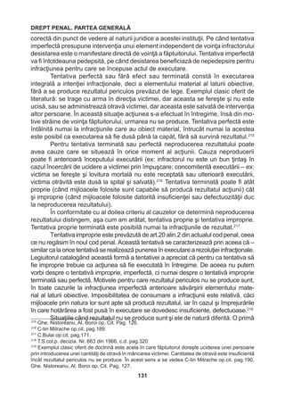 DREPT PENAL. PARTEA GENERALĂ 
131 
corectă din punct de vedere al naturii juridice a acestei instituţii. Pe când tentativa 
imperfectă presupune intervenţia unui element independent de voinţa infractorului 
desistarea este o manifestare directă de voinţă a făptuitorului. Tentativa imperfectă 
va fi întotdeauna pedepsită, pe când desistarea beneficiază de nepedepsire pentru 
infracţiunea pentru care se începuse actul de executare. 
Tentativa perfectă sau fără efect sau terminată constă în executarea 
integrală a intenţiei infracţionale, deci a elementului material al laturii obiective, 
fără a se produce rezultatul periculos prevăzut de lege. Exemplul clasic oferit de 
literatură: se trage cu arma în direcţia victimei, dar aceasta se fereşte şi nu este 
ucisă, sau se administrează otravă victimei, dar aceasta este salvată de intervenţia 
altor persoane. În această situaţie acţiunea s-a efectuat în întregime, însă din mo-tive 
străine de voinţa făptuitorului, urmarea nu se produce. Tentativa perfectă este 
întâlnită numai la infracţiunile care au obiect material, întrucât numai la acestea 
este posibil ca executarea să fie dusă până la capăt, fără să survină rezultatul.215 
Pentru tentativa terminată sau perfectă neproducerea rezultatului poate 
avea cauze care se situează în orice moment al acţiunii. Cauza neproducerii 
poate fi anterioară începutului executării (ex: infractorul nu este un bun ţintaş în 
cazul încercării de ucidere a victimei prin împuşcare; concomitentă executării – ex: 
victima se fereşte şi lovitura mortală nu este receptată sau ulterioară executării, 
victima otrăvită este dusă la spital şi salvată).216 Tentativa terminată poate fi atât 
proprie (când mijloacele folosite sunt capabile să producă rezultatul acţiunii) cât 
şi improprie (când mijloacele folosite datorită insuficienţei sau defectuozităţii duc 
la neproducerea rezultatului). 
În conformitate cu al doilea criteriu al cauzelor ce determină neproducerea 
rezultatului distingem, aşa cum am arătat, tentativa proprie şi tentativa improprie. 
Tentativa proprie terminată este posibilă numai la infracţiunile de rezultat.217 
Tentativa improprie este prevăzută de art.20 alin.2 din actualul cod penal, ceea 
ce nu regăsim în noul cod penal. Această tentativă se caracterizează prin aceea că – 
similar ca la orice tentativă se realizează punerea în executare a rezoluţiei infracţionale. 
Legiuitorul catalogând această formă a tentativei a apreciat că pentru ca tentativa să 
fie improprie trebuie ca acţiunea să fie executată în întregime. De aceea nu putem 
vorbi despre o tentativă improprie, imperfectă, ci numai despre o tentativă improprie 
terminată sau perfectă. Motivele pentru care rezultatul periculos nu se produce sunt, 
în toate cazurile la infracţiunea imperfectă anterioare săvârşirii elementului mate-rial 
al laturii obiective. Imposibilitatea de consumare a infracţiunii este relativă, căci 
mijloacele prin natura lor sunt apte să producă rezultatul, iar în cazul şi împrejurările 
în care hotărârea a fost pusă în executare se dovedesc insuficiente, defectuoase.218 
Situaţiile când rezultatul nu se produce sunt şi ele de natură diferită. O primă 215 Ghe. Nistoreanu, Al. Boroi op. Cit. Pag. 126. 
216 C-tin Mitrache op.cit. pag.189. 
217 C.Bulai op.cit. pag.171. 
218 T.S.col.p. decizia. Nr. 663 din 1966, c.d. pag.320 
219 Exemplul clasic oferit de doctrină este acela în care făptuitorul doreşte uciderea unei persoane 
prin introducerea unei cantităţi de otravă în mâncarea victimei. Cantitatea de otravă este insuficientă 
încât rezultatul periculos nu se produce. În acest sens a se vedea C-tin Mitrache op.cit. pag.190, 
Ghe. Nistoreanu, Al. Boroi op. Cit. Pag. 127. 
 