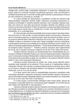 Aurel Teodor Moldovan 
132 
situaţie este, conform legii, insuficienţa mijloacelor. În acest caz, mijloacele sunt 
proprii, apte de a produce rezultatul socialmente periculos, însă, sunt folosite în 
cantităţi insuficiente sau în anumite condiţii astfel încât ele nu pot produce urmarea 
pe care infractorul o prevede şi o doreşte. 219 
O a doua situaţie de neproducere a rezultatului urmărit de infractor este 
defectuozitatea mijloacelor folosite. Astfel, infractorul urmăreşte producerea re-zultatului 
şi foloseşte în vederea realizării acestuia, însă, foloseşte mijloace care, 
deşi, prin natura lor sunt apte să producă rezultatul, datorită unor defecte nu pot 
duce la consumarea infracţiunii. Putem da exemplu în acest sens fapta infractorului 
care trage asupra rivalului său cu intenţia de a-l ucide, însă, datorită armei de foc 
decalibrate, el nu nimereşte ţinta. 
O a treia situaţie care face imposibilă consumarea acţiunii este lipsa obiec-tului 
de la locul în care se afla, în timpul săvârşirii actelor de executare. Infractorul 
pune în executare acţiunea cu mijloace proprii, apte să producă rezultatul, care nu 
se produce datorită lipsei obiectului infracţiunii de la locul său. Literatura de spe-cialitate 
a reţinut un exemplu în acest sens: fapta inculpaţilor care prin violenţă au 
sustras geanta victimei şi au constatat că nu conţinea valorile pe care le căutau. S-a 
reţinut în această speţă tentativa de tâlhărie.220 Acest fel de tentativă poartă numele 
de tentativă relativ improprie.221 Tentativa absolut improprie este reglementată 
de art.20, alin.3 actualul cod penal, respectiv art 32 alin 2 din viitorul cod penal. 
Tentativa absolut improprie se caracterizează prin imposibilitatea de con-sumare 
a infracţiunii datorată modului cum a fost concepută executarea. Făptuitorul 
pune în executare rezoluţia infracţională în vederea producerii rezultatului periculos, 
executarea este dusă până la capăt, dar rezultatul nu se produce datorită modului 
greşit în care a fost concepută infracţiunea. 
Literatura juridică apreciază că există mai multe cauze datorită cărora 
rezultatul este imposibil să se producă. Prima cauză ar fi inaptitudinea totală a 
mijloacelor folosite. De exemplu va exista tentativă absolut improprie atunci când 
se va încerca uciderea unei persoane făcând-o să ingereze o substanţă absolut 
inofensivă, cum ar fi un cub de zahăr. 
O a doua cauză care duce la imposibilitatea producerii rezultatului este 
inexistenţa absolută a obiectului infracţiunii (există tentativa absolut improprie şi 
atunci când acţiunea este îndreptată împotriva unui obiect inexistent; ex: încercarea 
de a fura un bun care între timp a fost distrus). 
O a treia cauză a neconsumării infracţiunii este modul greşit, absurd de 
concepere a executării faptei (ex: prezentarea drept câştigător a unui bilet loto pe 
care cifrele sunt falsificate în mod grosolan). 222 
Literatura distinge tentativa absolut improprie de infracţiune putativă. În ca-zul 
infracţiunii putative se săvârşeşte o faptă ce are caracter infracţional numai în 
mintea făptuitorului, în realitate ea neavând trăsăturile şi caracterul unei infracţiuni 
(ex: încheierea unei noi căsătorii de către o persoană care se considera căsătorită, 
220 T.S., s.p., d., nr.1080/1978,R. pag.171. 
221 C-tin Mitrache op.cit. pag.190. 
222 Ghe. Nistoreanu, Al. Boroi op. Cit. Pag. 127, urm. 
223 Ghe. Nistoreanu, Al. Boroi op. Cit. Pag. 128. 
 