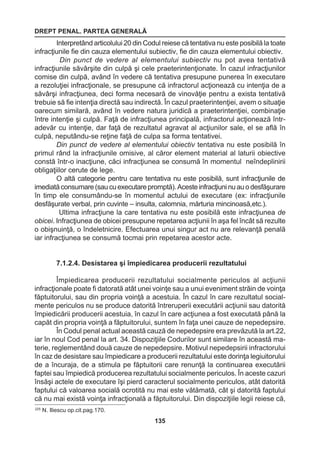 DREPT PENAL. PARTEA GENERALĂ 
135 
Interpretând articolului 20 din Codul reiese că tentativa nu este posibilă la toate 
infracţiunile fie din cauza elementului subiectiv, fie din cauza elementului obiectiv. 
Din punct de vedere al elementului subiectiv nu pot avea tentativă 
infracţiunile săvârşite din culpă şi cele praeterintenţionate. În cazul infracţiunilor 
comise din culpă, având în vedere că tentativa presupune punerea în executare 
a rezoluţiei infracţionale, se presupune că infractorul acţionează cu intenţia de a 
săvârşi infracţiunea, deci forma necesară de vinovăţie pentru a exista tentativă 
trebuie să fie intenţia directă sau indirectă. În cazul praeterintenţiei, avem o situaţie 
oarecum similară, având în vedere natura juridică a praeterintenţiei, combinaţie 
între intenţie şi culpă. Faţă de infracţiunea principală, infractorul acţionează într-adevăr 
cu intenţie, dar faţă de rezultatul agravat al acţiunilor sale, el se află în 
culpă, neputându-se reţine faţă de culpa sa forma tentativei. 
Din punct de vedere al elementului obiectiv tentativa nu este posibilă în 
primul rând la infracţiunile omisive, al căror element material al laturii obiective 
constă într-o inacţiune, căci infracţiunea se consumă în momentul neîndeplinirii 
obligaţiilor cerute de lege. 
O altă categorie pentru care tentativa nu este posibilă, sunt infracţiunile de 
imediată consumare (sau cu executare promptă). Aceste infracţiuni nu au o desfăşurare 
în timp ele consumându-se în momentul actului de executare (ex: infracţiunile 
desfăşurate verbal, prin cuvinte – insulta, calomnia, mărturia mincinoasă,etc.). 
Ultima infracţiune la care tentativa nu este posibilă este infracţiunea de 
obicei. Infracţiunea de obicei presupune repetarea acţiunii în aşa fel încât să rezulte 
o obişnuinţă, o îndeletnicire. Efectuarea unui singur act nu are relevanţă penală 
iar infracţiunea se consumă tocmai prin repetarea acestor acte. 
7.1.2.4. Desistarea şi împiedicarea producerii rezultatului 
Împiedicarea producerii rezultatului socialmente periculos al acţiunii 
infracţionale poate fi datorată atât unei voinţe sau a unui eveniment străin de voinţa 
făptuitorului, sau din propria voinţă a acestuia. În cazul în care rezultatul social-mente 
periculos nu se produce datorită întreruperii executării acţiunii sau datorită 
împiedicării producerii acestuia, în cazul în care acţiunea a fost executată până la 
capăt din propria voinţă a făptuitorului, suntem în faţa unei cauze de nepedepsire. 
În Codul penal actual această cauză de nepedepsire era prevăzută la art.22, 
iar în noul Cod penal la art. 34. Dispoziţiile Codurilor sunt similare în această ma-terie, 
reglementând două cauze de nepedepsire. Motivul nepedepsirii infractorului 
în caz de desistare sau împiedicare a producerii rezultatului este dorinţa legiuitorului 
de a încuraja, de a stimula pe făptuitorii care renunţă la continuarea executării 
faptei sau împiedică producerea rezultatului socialmente periculos. În aceste cazuri 
însăşi actele de executare îşi pierd caracterul socialmente periculos, atât datorită 
faptului că valoarea socială ocrotită nu mai este vătămată, cât şi datorită faptului 
că nu mai există voinţa infracţională a făptuitorului. Din dispoziţiile legii reiese că, 
225 N. Iliescu op.cit.pag.170. 
 