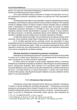 Aurel Teodor Moldovan 
136 
pentru a fi cauze de impunitate desistarea şi împiedicarea producerii rezultatului 
trebuie să îndeplinească anumite condiţii:225 
a) În cazul desistării trebuie să existe un început de executare, iar în ca-zul 
împiedicării producerii rezultatului trebuie ca acţiunea să fi fost executată în 
întregime. 
b) Întreruperea executării în cazul desistării, respectiv împiedicarea producerii 
rezultatului, să fie efective, adică să ducă la neconsumarea infracţiunii. Prin această 
cerinţă se înţelege implicit că trebuie evitată urmarea imediată (dacă la desistare 
avem o abandonare a executării începute, se poate reţine că suntem în situaţia 
împiedicării producerii rezultatului în condiţiile în care, spre exemplu, făptuitorul 
împiedică moartea victimei administrându-i acesteia un antidot, în cazul otrăvirii). 
De reţinut că pentru a fi efectivă, desistarea trebuie să fie definitivă, făptuitorul să 
renunţe în totalitate şi pentru totdeauna la comiterea respectivei infracţiuni. 
c) Atât întreruperea activităţii, cât şi împiedicarea rezultatului trebuie să fie 
voluntare, să fie expresia voinţei libere a făptuitorului, să fie din proprie iniţiativă. 
d) O condiţie specială pentru existenţa cauzei de impunitate în cazul 
împiedicării producerii rezultatului este că împiedicarea rezultatului trebuie să aibă 
loc înainte de descoperirea faptei. Fapta se consideră descoperită atunci când 
organele în drept sau orice altă persoană în afară de cele implicate la săvârşirea 
ei au luat la cunoştinţă de comiterea acesteia. 
Efectele desistării şi împiedicării producerii rezultatului 
Desistarea şi împiedicarea producerii rezultatului sunt cauze de impunitate 
în sensul că în aceste cazuri făptuitorul nu va fi pedepsit pentru infracţiunea pe 
care o începuse sau al cărei rezultat îl împiedicase. 
În Codul penal se prevede că dacă actele îndeplinite până în momentul 
desistării sau împiedicării rezultatului constituie o altă infracţiune se aplică pedeapsa 
pentru infracţiunea săvârşită. Spre exemplu va fi sancţionat pentru vătămare 
corporală făptuitorul care punând în executare hotărârea de a săvârşi infracţiunea 
de omor, a renunţat după ce a început executarea ( a aplica mai multe lovituri 
victimei). Renunţarea, deşi făcută din proprie iniţiativă s-au adus vătămări victimei 
până în momentul desistării.226 
7.1.3. Infracţiunea fapt consumat 
Infracţiunea consumată reprezintă forma tipică sau perfectă a infracţiunii 
în raport cu fazele desfăşurării activităţii infracţionale.227 Infracţiunea consumată 
presupune parcurgerea tuturor fazelor infracţiunii de la momentul intern al luării 
hotărârii infracţionale până la momentul producerii urmărilor socialmente pericu-loase. 
Cu privire la infracţiunea consumată, putem aprecia, spre deosebire de 
226 T.S., s.p., d.nr.2956/1970 R.R.D., nr.3/1971, pag.133. 
227 Ghe. Nistoreanu, Al. Boroi op. Cit. Pag. 129, C.Bulai, op.cit. pag.178. 
228 M. Zolineak, Drept penal, P.Gen.,vol.II, 1976, Iaşi, pag.117, C-tin Mitrache, op.cit.194. 
 