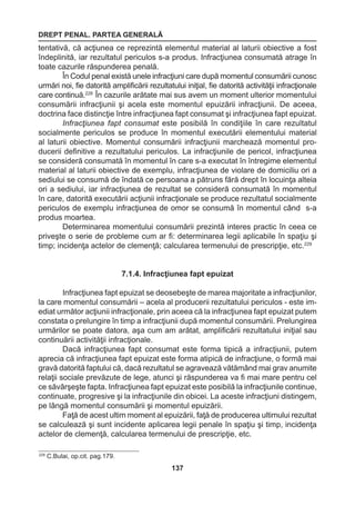 DREPT PENAL. PARTEA GENERALĂ 
137 
tentativă, că acţiunea ce reprezintă elementul material al laturii obiective a fost 
îndeplinită, iar rezultatul periculos s-a produs. Infracţiunea consumată atrage în 
toate cazurile răspunderea penală. 
În Codul penal există unele infracţiuni care după momentul consumării cunosc 
urmări noi, fie datorită amplificării rezultatului iniţial, fie datorită activităţii infracţionale 
care continuă.228 În cazurile arătate mai sus avem un moment ulterior momentului 
consumării infracţiunii şi acela este momentul epuizării infracţiunii. De aceea, 
doctrina face distincţie între infracţiunea fapt consumat şi infracţiunea fapt epuizat. 
Infracţiunea fapt consumat este posibilă în condiţiile în care rezultatul 
socialmente periculos se produce în momentul executării elementului material 
al laturii obiective. Momentul consumării infracţiunii marchează momentul pro-ducerii 
definitive a rezultatului periculos. La infracţiunile de pericol, infracţiunea 
se consideră consumată în momentul în care s-a executat în întregime elementul 
material al laturii obiective de exemplu, infracţiunea de violare de domiciliu ori a 
sediului se consumă de îndată ce persoana a pătruns fără drept în locuinţa alteia 
ori a sediului, iar infracţiunea de rezultat se consideră consumată în momentul 
în care, datorită executării acţiunii infracţionale se produce rezultatul socialmente 
periculos de exemplu infracţiunea de omor se consumă în momentul când s-a 
produs moartea. 
Determinarea momentului consumării prezintă interes practic în ceea ce 
priveşte o serie de probleme cum ar fi: determinarea legii aplicabile în spaţiu şi 
timp; incidenţa actelor de clemenţă; calcularea termenului de prescripţie, etc.229 
7.1.4. Infracţiunea fapt epuizat 
Infracţiunea fapt epuizat se deosebeşte de marea majoritate a infracţiunilor, 
la care momentul consumării – acela al producerii rezultatului periculos - este im-ediat 
următor acţiunii infracţionale, prin aceea că la infracţiunea fapt epuizat putem 
constata o prelungire în timp a infracţiunii după momentul consumării. Prelungirea 
urmărilor se poate datora, aşa cum am arătat, amplificării rezultatului iniţial sau 
continuării activităţii infracţionale. 
Dacă infracţiunea fapt consumat este forma tipică a infracţiunii, putem 
aprecia că infracţiunea fapt epuizat este forma atipică de infracţiune, o formă mai 
gravă datorită faptului că, dacă rezultatul se agravează vătămând mai grav anumite 
relaţii sociale prevăzute de lege, atunci şi răspunderea va fi mai mare pentru cel 
ce săvârşeşte fapta. Infracţiunea fapt epuizat este posibilă la infracţiunile continue, 
continuate, progresive şi la infracţiunile din obicei. La aceste infracţiuni distingem, 
pe lângă momentul consumării şi momentul epuizării. 
Faţă de acest ultim moment al epuizării, faţă de producerea ultimului rezultat 
se calculează şi sunt incidente aplicarea legii penale în spaţiu şi timp, incidenţa 
actelor de clemenţă, calcularea termenului de prescripţie, etc. 
229 C.Bula i, op.cit. pag.179. 
 