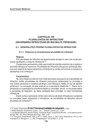 Aurel Teodor Moldovan 
138 
CAPITOLUL VIII 
PLURALITATEA DE INFRACTORI 
(SĂVÂRŞIREA INFRACŢIUNII DE MAI MULTE PERSOANE) 
8.1. GENERALITĂŢI PRIVIND PLURALITATEA DE INFRACTORI 
8.1.1. Noţiunea şi caracterizarea pluralităţii de infractori 
Noţiune 
Prin pluralitate de infractori se desemnează situaţia în care mai multe per-soane 
săvârşesc o singură infracţiune.230 
Cooperarea persoanelor este exprimată de intenţia acestora de a realiza o 
anumită infracţiune împreună. Pluralitatea de infractori presupune contribuţii efec-tive 
care depind de latura obiectivă a infracţiunii şi voinţa comună de a coopera la 
săvârşirea unei infracţiuni. 
Caracteristici 
Nu orice faptă comisă de mai multe persoane presupune şi o pluralitate de 
infractori. Astfel, pluralitatea de infractori presupune colaborarea cu vinovăţie a 
mai multor persoane în vederea săvârşirii unei infracţiuni. Astfel, în caz de adulter 
partenerul nu cunoaşte că este implicat cu o persoană căsătorită.231 Dacă nici o 
persoană nu a participat la comiterea faptei cu vinovăţie, atunci, nu se poate reţine 
o pluralitate de făptuitori, iar fapta săvârşită fără vinovăţie nu este considerată 
infracţiune. 
Dacă numai o persoană, dintre cele care au săvârşit infracţiunea a acţionat 
cu vinovăţie, fapta reprezintă o infracţiune, iar pluralitatea de făptuitori devine 
pluralitate de infractori232 . 
230 C. Bulai, Drept Penal,8 P..1 G.2e.n .F, ovorlm.I, ep.l1e8 p5;l uV.rDaolnitgăoţrioiz d îen iDnofnrgaocrotoz r1i, p.183. 
231 Matei Basarab, Drept Penal, p.gen., vol.1, Editura Lumina Lex , p.391. 
232 Constantin Mitrache , Avram Filipaş, Constantin Bulai, Drept Penal Român – curs selectiv pentru 
licenţă 1997, Ed. Press Mihaela Bucureşti, 1997, p.46. 
233 V. Dongoroz, Drept Penal, 1939, p.477; C. Bulai, op.cit., p.186; L.Biro, Drept Penal, 1971,p.126; 
V.Dongoroz în Dongoroz 1, p,.180; V.Papadopăol –Comentariu 1, p.142. 
 