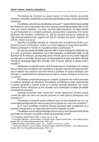 DREPT PENAL. PARTEA GENERALĂ 
139 
Pluralitatea de infractori se poate realiza în forme diferite: pluralitate 
necesară (naturală), constituită şi ocazională (participaţia propriu-zisă şi participaţia 
improprie). 
Pluralitatea naturală sau pluralitatea necesară233 reprezintă forma pluralităţii 
de infractori în care cooperarea mai multor persoane la comiterea faptei este cerută 
chiar prin natura acesteia. Ca atare, anumite fapte prevăzute de legea penală 
nu pot fi săvârşite de o singură persoană, presupunând cooperarea mai multor 
persoane. De exemplu: încăierarea art. 322 din actualul cod penal, respectiv art 
198 viitoarea reglementare; bigamia art 303 din actualul cod penal, respectiv art 
376 din viitorul cod penal. 
Specificul pluralităţii naturale de infractori este considerarea fiecărui par-ticipant 
ca autor al infracţiunii, având ca urmare tragerea la răspundere penală a 
fiecărui participant în funcţie de rezultatul produs şi participare.234 
Nu este de esenţa pluralităţii naturale, atât în cazul infracţiunilor bilaterale dar 
şi a celor ce presupun cooperarea mai multor persoane la săvârşirea faptei ca toţi 
făptuitorii să fie infractori, să răspundă penal, fiind de ajuns ca unul dintre făptuitori 
să acţioneze cu vinovăţie. De exemplu: va exista bigamie şi dacă unul dintre subiecţii 
infracţiunii săvârşeşte fapta fără vinovăţie, fiind în eroare referitor la starea civilă a 
celuilalt.235 
Pluralitatea constituită există când infracţiunea se săvârşeşte prin simplul 
fapt al iniţierii sau constituirii unei asociaţii sau grupării interzise de legea penală, 
sau al aderării sau sprijinirii sub orice formă a acesteia, în scopul săvârşirii unor 
infracţiuni, independent de împrejurarea că ulterior, aceste infracţiuni au fost sau 
nu comise. 
Pluralitatea constituită presupune, ca atare, gruparea mai multor persoane 
în vederea săvârşirii de infracţiuni. Pluralitatea constituită nu este reglementată 
în partea generală a codului penal şi în partea specială, gruparea mai multor 
persoane devine infracţiune şi prin aceasta sunt evidenţiate condiţiile pluralităţii 
constituită de infractori. 
Această pluralitate este creată prin voinţa legiuitorului fiindcă scopul 
urmărit de către cei care s-au asociat prezintă un mare pericol (săvârşirea unor 
infracţiuni).236 
Pluralitatea constituită există indiferent dacă au fost săvârşite sau nu mai 
multe fapte infracţionale din cele pe care şi le-au propus cei care s-au constituit237 . 
Şi în cazul pluralităţii constituite fiecare persoană este considerată că a 
săvârşit infracţiunea şi va răspunde penal pentru aceasta ca autor. 
Pluralitatea ocazională (participaţia propriu-zisă şi cea improprie) este forma 
pluralităţii de infractori ce poartă numele de participaţie penală. 
234 V. Dongoroz, Drept Penal, p.478; C. Bulai. Op..cit, p.186. 
235 Constantin Mitrache , Avram Filipaş, Constantin Bulai, Drept Penal Român – curs selectiv pentru 
licenţă 1997, Ed. Press Mihaela Bucureşti, 1997, p.47. 
236 Matei Basarab, Drept Penal, p.gen., vol.1, Editura Lumina Lex , p.392. 
237 Constantin Mitrache , Avram Filipaş, Constantin Bulai, Drept Penal Român – curs selectiv pentru 
licenţă 1997, Ed. Press Mihaela Bucureşti, 1997, p.47. 
 
