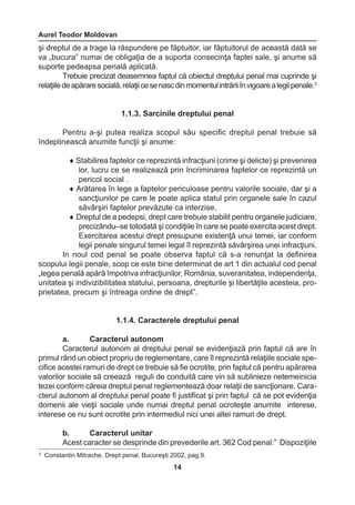 Aurel Teodor Moldovan 
14 
3 Constantin Mitrache, Drept penal, Bucureşti 2002, pag.9. 
şi dreptul de a trage la răspundere pe făptuitor, iar făptuitorul de această dată se 
va „bucura” numai de obligaţia de a suporta consecinţa faptei sale, şi anume să 
suporte pedeapsa penală aplicată. 
Trebuie precizat deasemnea faptul că obiectul dreptului penal mai cuprinde şi 
relaţiile de apărare socială, relaţii ce se nasc din momentul intrării în vigoare a legii penale.3 
1.1.3. Sarcinile dreptului penal 
Pentru a-şi putea realiza scopul său specific dreptul penal trebuie să 
îndeplinească anumite funcţii şi anume: 
♦ Stabilirea faptelor ce reprezintă infracţiuni (crime şi delicte) şi prevenirea 
lor, lucru ce se realizează prin încriminarea faptelor ce reprezintă un 
pericol social . 
♦ Arătarea în lege a faptelor periculoase pentru valorile sociale, dar şi a 
sancţiunilor pe care le poate aplica statul prin organele sale în cazul 
săvârşiri faptelor prevăzute ca interzise. 
♦ Dreptul de a pedepsi, drept care trebuie stabilit pentru organele judiciare, 
precizându–se totodată şi condiţiile în care se poate exercita acest drept. 
Exercitarea acestui drept presupune existenţă unui temei, iar conform 
legii penale singurul temei legal îl reprezintă săvârşirea unei infracţiuni. 
In noul cod penal se poate observa faptul că s-a renunţat la definirea 
scopului legii penale, scop ce este bine determinat de art 1 din actualul cod penal 
„legea penală apără împotriva infracţiunilor, România, suveranitatea, independenţa, 
unitatea şi indivizibilitatea statului, persoana, drepturile şi libertăţile acesteia, pro-prietatea, 
precum şi întreaga ordine de drept”. 
1.1.4. Caracterele dreptului penal 
a. Caracterul autonom 
Caracterul autonom al dreptului penal se evidenţiază prin faptul că are în 
primul rând un obiect propriu de reglementare, care îl reprezintă relaţiile sociale spe-cifice 
acestei ramuri de drept ce trebuie să fie ocrotite, prin faptul că pentru apărarea 
valorilor sociale să creează reguli de conduită care vin să sublinieze netemeinicia 
tezei conform căreia dreptul penal reglementează doar relaţii de sancţionare. Cara-cterul 
autonom al dreptului penal poate fi justificat şi prin faptul că se pot evidenţia 
domenii ale vieţii sociale unde numai dreptul penal ocroteşte anumite interese, 
interese ce nu sunt ocrotite prin intermediul nici unei altei ramuri de drept. 
b. Caracterul unitar 
Acest caracter se desprinde din prevederile art. 362 Cod penal:” Dispoziţiile 
 