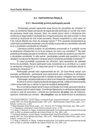 Aurel Teodor Moldovan 
140 
8.2. PARTICIPAŢIA PENALĂ 
8.2.1. Generalităţi privind participaţia penală 
Participaţia penală reprezintă acea formă de pluralitate de infractori în 
care, la comiterea faptei prevăzute de legea penală participă un număr mai mare 
de persoane decât este necesar. Deci, ea există atunci când o infracţiune prin 
conţinutul ei legal poate fi săvârşită de o singură persoană, dar este comisă în mod 
concret şi ocazional de mai multe persoane, fiecare cooperând cu acte care pot 
fi de natură diferită sau chiar de aceeaşi natură.238 Prin această caracteristică se 
subliniază posibilitatea existenţei unei pluralităţi ocazionale la o pluralitate naturală 
şi la o pluralitate constituită de infractori. 
Literatura juridică susţine că pluralitatea ocazională ar fi posibilă numai 
la săvârşirea infracţiunilor ce şi le-au propus cei care s-au constituit.239 Nu este 
posibilă participaţia penală la constituire, când prin actele de sprijinire se intră într-o 
pluralitate constituită. În altă opinie -„participaţia penală este posibilă în cazul 
depăşirii numărului de făptuitori necesari pentru existenţa pluralităţii constituite”240 . 
În cazul pluralităţii ocazionale de infractori, spre deosebire de celelalte 
forme de pluralitate, fiecare participant este considerat că a contribuit cu o parte 
la săvârşirea infracţiunii şi va răspunde penal în funcţie de contribuţia adusă la 
săvârşirea infracţiunii.241 
Participaţia penală este reglementată de art. 23 Cod Penal actual care 
prevede următoarele: „participanţi sunt persoanele care contribuie la săvârşirea 
unei fapte prevăzute de legea penală în calitate de autori, instigatori sau complici”. 
Participaţia penală există atunci când sunt îndeplinite următoarele condiţii: 
A) Să se fi comis o faptă prevăzută de legea penală, indiferent dacă aceasta 
a fost consumată sau a rămas în faza de tentativă pedepsibilă. 
B) La comiterea faptei să îşi fi adus contribuţia mai multe persoane decât ar 
fi fost necesar potrivit naturii faptei. Contribuţia făptuitorilor la săvârşirea faptei poate 
consta în acte de executare – directă sau nemijlocită- de autor, sau de înlesnire, 
sprijinire materială sau morală – de complice; sau de determinare la săvârşirea 
238 Constantin Mitrache , Avram Filipaş, Constantin Bulai, Drept Penal Român – curs selectiv pentru 
licenţă 1997, Ed. Press Mihaela Bucureşti, 1997, p.47.; Matei Basarab, Drept Penal, p.gen., vol.1, 
Editura Lumina Lex , p.393. 
239 Matei Basarab, Drept Penal, p.gen., vol.1, Ed.a Iia, Ed. Fundaţiei Chemarea, Iaşi, 1995, p.237. 
240 V. Papadopol, comentarii în Codul Penal comentat, op.cit., p.143. 
241 C. Bulai, C. Mitrache, A. Filipaş , Instituţii de drept penal, Curs selectiv pentru examenul de licenţă 
2001 şi 2002 cu ultimele modificări ale Codului Penal, Ed. Trei, 2001, p.85. 
242 Constantin Mitrache , Avram Filipaş, Constantin Bulai, Drept Penal Român – curs selectiv pentru 
licenţă 1997, Ed. Press Mihaela Bucureşti, 1997, p.47.; Matei Basarab, Drept Penal, p.gen., vol.1, 
Editura Lumina Lex, p. 49. 
243 C. Bulai, C. Mitrache, A. Filipaş , Instituţii de drept penal, Curs selectiv pentru examenul de licenţă 
2001 şi 2002 cu ultimele modificări ale Codului Penal, Ed. Trei, 2001, p.8 
 
