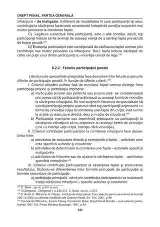 DREPT PENAL. PARTEA GENERALĂ 
141 
infracţiunii – de instigator. Indiferent de modalitatea în care participanţii îşi aduc 
contribuţia la săvârşirea faptei este considerată îndeplinită condiţia cooperării mai 
multor persoane la comiterea faptei. 
C) Legătura subiectivă între participanţi, este o altă condiţie, adică, toţi 
participanţii trebuie să fie animaţi de aceeaşi voinţă de a săvârşi fapta prevăzută 
de legea penală.242 
D) Existenţa participaţiei este condiţionată de calificarea faptei comise prin 
contribuţia mai multor persoane ca infracţiune. Deci, fapta trebuie săvârşită de 
către cel puţin unul dintre participanţi cu vinovăţia cerută de lege.243 
8.2.2. Felurile participaţiei penale 
Literatura de specialitate şi legislaţia face deosebire între felurile şi genurile 
diferite de participaţie penală, în funcţie de diferite criterii: 244 : 
I. Criteriul atitudinii psihice faţă de rezultatul faptei comise distinge între 
participaţia proprie şi participaţia improprie: 
a) Participaţia proprie sau perfectă sau propriu-zisă se caracterizează 
prin aceea că toţi participanţii acţionează cu aceeaşi formă de vinovăţie 
la săvârşirea infracţiunii. Se mai susţine în literatura de specialitate că 
există participaţie proprie şi atunci când toţi participanţii acţionează cu 
forma de vinovăţie culpa la comiterea unei fapte din culpă, însă numai 
la actele cu executare directă, deci prin acte de coautorat.245 
b) Participaţia improprie sau imperfectă presupune ca participanţii la 
săvârşirea infracţiunii să nu acţioneze cu aceeaşi formă de vinovăţie 
(unii cu intenţie -alţii culpă, intenţie- fără vinovăţie). 
II. Criteriul contribuţiei participanţilor la comiterea infracţiunii face deose-birea 
între: 
a) activitatea de executare directă şi nemijlocită a faptei – activitate care 
este specifică autorilor şi coautorilor 
b) activitatea de determinare la comiterea unei fapte – activitate specifică 
instigatorilor 
c) activitatea de înlesnire sau de ajutare la săvârşirea faptei – activitatea 
specifică complicilor.246 
III. Criteriul contribuţiei participanţilor la săvârşirea faptei şi producerea 
rezultatului, făcându-se diferenţierea între formele principale de participaţie şi 
formele secundare de participaţie: 
a) participaţia principală –când prin contribuţia participantului se realizează 
însăşi conţinutul infracţiunii.- specific autorilor şi coautorilor. 
244 C. Bulai , op.cit, p.431 şi urm. 
245 V.Dongoroz , Dongoroz I, p.236-237; C. Bulai, op.cit., p.431. 
246 C. Bulai, C. Mitrache, A. Filipaş , Instituţii de drept penal, Curs selectiv pentru examenul de licenţă 
2001 şi 2002 cu ultimele modificări ale Codului Penal, Ed. Trei, 2001, p.86 
247 Constantin Mitrache , Avram Filipaş, Constantin Bulai, Drept Penal Român – curs selectiv pentru 
licenţă 1997, Ed. Press Mihaela Bucureşti, 1997, p.49 
 