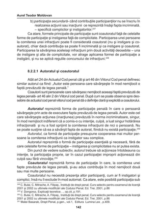 Aurel Teodor Moldovan 
142 
b) participaţia secundară- când contribuţiile participanţilor nu se înscriu în 
realizarea acţiunii sau inacţiunii ce reprezintă însăşi fapta incriminată. 
– specifică complicilor şi instigatorilor.247 
Ca atare, formele principale de participaţie sunt coautoratul faţă de celelalte 
forme de participaţie şi instigarea faţă de complicitate. Participarea unei persoane 
la comiterea unei infracţiuni poate fi considerată coautorat (nu şi instigare şi co-autorat), 
chiar dacă contribuţia sa poate fi incriminată şi ca instigare şi coautorat. 
Participarea la săvârşirea aceleiaşi infracţiuni prin două activităţi deosebite – una 
de instigare şi alta de complicitate, vor atrage aplicarea formei de participaţie a 
instigării, şi nu se aplică regulile concursului de infracţiuni.248 
8.2.2.1 Autoratul şi coautoratul 
Atât art 24 din Actualul Cod penal cât şi art 46 din Viitorul Cod penal definesc 
similar autorul ca fiind: „Autor este persoana care săvârşeşte în mod nemijlocit o 
faptă prevăzută de legea penală.” 
Coautorii sunt persoanele care săvârşesc nemijlocit aceeaşi faptă prevăzută de 
legea penală- art 46 alin 2 din Viitorul cod penal. După cum se poate observa spre deo-sebire 
de actualul cod penal viitorul cod penal dă o definiţie clară şi explicită a coautorului. 
Autoratul reprezintă forma de participaţie penală în care o persoană 
săvârşeşte prin acte de executare fapta prevăzută de legea penală. Autor este cel 
care săvârşeşte acţiunea (inacţiunea) prevăzută în norma incriminatoare, singur, 
în mod nemijlocit indiferent că a comis-o cu intenţie, culpă, a luat singur hotărârea 
infracţională şi nu a fost sprijinit la comiterea infracţiunii de nici o persoană. Nu 
se poate susţine că ea a săvârşit fapta de autorat, fiindcă nu există participaţie.249 
Autoratul, ca formă de participaţie presupune cooperarea mai multor per-soane 
la comiterea infracţiunii ca instigator sau complice. 
Autoratul reprezintă o formă de participaţie esenţială şi necesară, fără de 
care celelalte forme de participaţie – instigarea şi complicitatea nu ar putea exista. 
Din punct de vedere subiectiv, autorul trebuie să acţioneze întotdeauna cu 
intenţie, la participaţia proprie, iar în cazul participaţiei improprii acţionează din 
culpă sau fără vinovăţie.250 
Coautoratul reprezintă forma de participaţie în care, la comiterea unei 
fapte prevăzute de legea penală, şi-au adus contribuţia în mod nemijlocit două 
sau mai multe persoane. 
Coautoratul nu necesită prezenţa altor participanţi, cum ar fi instigatori şi 
complici, însă nu îi exclude în mod automat. Ca atare, este posibilă participaţia sub 
248 C. Bulai, C. Mitrache, A. Filipaş , Instituţii de drept penal, Curs selectiv pentru examenul de licenţă 
2001 şi 2002 cu ultimele modificări ale Codului Penal, Ed. Trei, 2001, p.86 
249 V. Dongoroz, Explicaţii teoretice…, op.cit, p.191. 
250 C. Bulai, C. Mitrache, A. Filipaş , Instituţii de drept penal, Curs selectiv pentru examenul de licenţă 
2001 şi 2002 cu ultimele modificări ale Codului Penal, Ed. Trei, 2001, p.86 
251 Matei Basarab, Drept Penal, p.gen., vol.1, Editura Lumina Lex , p.409. 
 