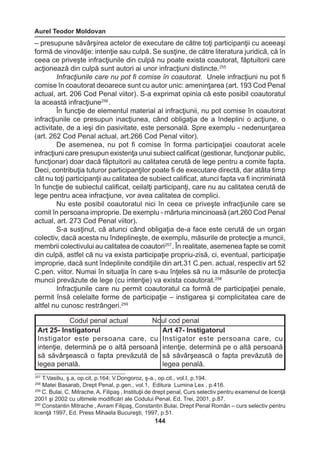 Aurel Teodor Moldovan 
144 
– presupune săvârşirea actelor de executare de către toţi participanţii cu aceeaşi 
formă de vinovăţie: intenţie sau culpă. Se susţine, de către literatura juridică, că în 
ceea ce priveşte infracţiunile din culpă nu poate exista coautorat, făptuitorii care 
acţionează din culpă sunt autori ai unor infracţiuni distincte.255 
Infracţiunile care nu pot fi comise în coautorat. Unele infracţiuni nu pot fi 
comise în coautorat deoarece sunt cu autor unic: ameninţarea (art. 193 Cod Penal 
actual, art. 206 Cod Penal viitor). S-a exprimat opinia că este posibil coautoratul 
la această infracţiune256 . 
În funcţie de elementul material al infracţiunii, nu pot comise în coautorat 
infracţiunile ce presupun inacţiunea, când obligaţia de a îndeplini o acţiune, o 
activitate, de a ieşi din pasivitate, este personală. Spre exemplu - nedenunţarea 
(art. 262 Cod Penal actual, art.266 Cod Penal viitor). 
De asemenea, nu pot fi comise în forma participaţiei coautorat acele 
infracţiuni care presupun existenţa unui subiect calificat (gestionar, funcţionar public, 
funcţionar) doar dacă făptuitorii au calitatea cerută de lege pentru a comite fapta. 
Deci, contribuţia tuturor participanţilor poate fi de executare directă, dar atâta timp 
cât nu toţi participanţii au calitatea de subiect calificat, atunci fapta va fi incriminată 
în funcţie de subiectul calificat, ceilalţi participanţi, care nu au calitatea cerută de 
lege pentru acea infracţiune, vor avea calitatea de complici. 
Nu este posibil coautoratul nici în ceea ce priveşte infracţiunile care se 
comit în persoana improprie. De exemplu - mărturia mincinoasă (art.260 Cod Penal 
actual, art. 273 Cod Penal viitor). 
S-a susţinut, că atunci când obligaţia de-a face este cerută de un organ 
colectiv, dacă acesta nu îndeplineşte, de exemplu, măsurile de protecţie a muncii, 
membrii colectivului au calitatea de coautori257 . În realitate, asemenea fapte se comit 
din culpă, astfel că nu va exista participaţie propriu-zisă, ci, eventual, participaţie 
improprie, dacă sunt îndeplinite condiţiile din art.31 C.pen. actual, respectiv art 52 
C.pen. viitor. Numai în situaţia în care s-au înţeles să nu ia măsurile de protecţia 
muncii prevăzute de lege (cu intenţie) va exista coautorat.258 
Infracţiunile care nu permit coautoratul ca formă de participaţiei penale, 
permit însă celelalte forme de participaţie – instigarea şi complicitatea care de 
altfel nu cunosc restrângeri.259 
257 T.Vasiliu, ş.a, op.cit, p.164; V.Dongoroz, ş-a., op.cit., vol.I, p.194. 
258 Matei Basarab, Drept Penal, p.gen., vol.1, Editura Lumina Lex , p.416. 
259 C. Bulai, C. Mitrache, A. Filipaş , Instituţii de drept penal, Curs selectiv pentru examenul de licenţă 
2001 şi 2002 cu ultimele modificări ale Codului Penal, Ed. Trei, 2001, p.87. 
260 Constantin Mitrache , Avram Filipaş, Constantin Bulai, Drept Penal Român – curs selectiv pentru 
licenţă 1997, Ed. Press Mihaela Bucureşti, 1997, p.51. 
Codul penal actual Noul cod penal 
Art 25- Instigatorul 
Instigator este persoana care, cu 
intenţie, determină pe o altă persoană 
să săvârşească o fapta prevăzută de 
legea penală. 
Art 47- Instigatorul 
Instigator este persoana care, cu 
intenţie, determină pe o altă persoană 
să săvârşească o fapta prevăzută de 
legea penală. 
 