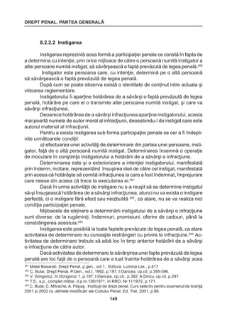 DREPT PENAL. PARTEA GENERALĂ 
145 
8.2.2.2 Instigarea 
Instigarea reprezintă acea formă a participaţiei penale ce constă în fapta de 
a determina cu intenţie, prin orice mijloace de către o persoană numită instigator a 
altei persoane numită instigat, să săvârşească o faptă prevăzută de legea penală.260 
Instigator este persoana care, cu intenţie, determină pe o altă persoană 
să săvârşească o faptă prevăzută de legea penală. 
După cum se poate observa există o identitate de conţinut intre actuala şi 
viitoarea reglementare. 
Instigatorului îi aparţine hotărârea de a săvârşi o faptă prevăzută de legea 
penală, hotărâre pe care el o transmite altei persoane numită instigat, şi care va 
săvârşi infracţiunea. 
Deoarece hotărârea de a săvârşi infracţiunea aparţine instigatorului, acesta 
mai poartă numele de autor moral al infracţiunii, deosebindu-l de instigat care este 
autorul material al infracţiunii. 
Pentru a exista instigarea sub forma participaţiei penale se cer a fi îndepli-nite 
următoarele condiţii: 
a) efectuarea unei activităţi de determinare din partea unei persoane, insti-gator, 
faţă de o altă persoană numită instigat. Determinarea însemnă o operaţie 
de inoculare în conştiinţa instigatorului a hotărârii de a săvârşi o infracţiune. 
Determinarea este şi o exteriorizare a intenţiei instigatorului, manifestată 
prin îndemn, incitare, reprezentând însuşirea ideii de către cel instigat, manifestată 
prin aceea că hotărăşte să comită infracţiunea la care a fost îndemnat, împrejurare 
care reiese din aceea că trece la executarea ei.261 
Dacă în urma activităţii de instigare nu s-a reuşit să se determine instigatul 
să-şi însuşească hotărârea de a săvârşi infracţiunea, atunci nu va exista o instigare 
perfectă, ci o instigare fără efect sau neizbutită 262 , ca atare, nu se va realiza nici 
condiţia participaţiei penale. 
Mijloacele de obţinere a determinării instigatului de a săvârşi o infracţiune 
sunt diverse: de la rugăminţi, îndemnuri, promisiuni, oferire de cadouri, până la 
constrângerea acestuia.263 
Instigarea este posibilă la toate faptele prevăzute de legea penală, ca atare 
activitatea de determinare nu cunoaşte restrângeri cu privire la infracţiune.264 Ac-tivitatea 
de determinare trebuie să aibă loc în timp anterior hotărârii de a săvârşi 
o infracţiune de către autor. 
Dacă activitatea de determinare la săvârşirea unei fapte prevăzută de legea 
penală are loc faţă de o persoană care a luat înainte hotărârea de a săvârşi acea 
261 Matei Basarab, Drept Penal, p.gen., vol.1, Editura Lumina Lex , p.417 
262 C. Bulai, Drept Penal, P.Gen., vol.I, 1992, p.197; I.Oancea, op.cit, p.395-396. 
263 V. Dongoroz, în Dongoroz 1, p.197; I.Oancea, op.cit., p.392; A.Dincu, op.cit, p.297. 
264 T.S., s.p., complet militar, d.p.nr.126/1971, în RRD. Nr.11/1972, p.171. 
265 C. Bulai, C. Mitrache, A. Filipaş , Instituţii de drept penal, Curs selectiv pentru examenul de licenţă 
2001 şi 2002 cu ultimele modificări ale Codului Penal, Ed. Trei, 2001, p.88. 
 