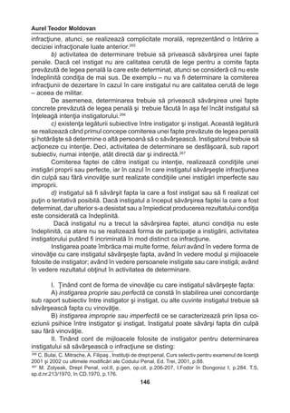 Aurel Teodor Moldovan 
146 
infracţiune, atunci, se realizează complicitate morală, reprezentând o întărire a 
deciziei infracţionale luate anterior.265 
b) activitatea de determinare trebuie să privească săvârşirea unei fapte 
penale. Dacă cel instigat nu are calitatea cerută de lege pentru a comite fapta 
prevăzută de legea penală la care este determinat, atunci se consideră că nu este 
îndeplinită condiţia de mai sus. De exemplu – nu va fi determinare la comiterea 
infracţiunii de dezertare în cazul în care instigatul nu are calitatea cerută de lege 
– aceea de militar. 
De asemenea, determinarea trebuie să privească săvârşirea unei fapte 
concrete prevăzută de legea penală şi trebuie făcută în aşa fel încât instigatul să 
înţeleagă intenţia instigatorului.266 
c) existenţa legăturii subiective între instigator şi instigat. Această legătură 
se realizează când primul concepe comiterea unei fapte prevăzute de legea penală 
şi hotărăşte să determine o altă persoană să o săvârşească. Instigatorul trebuie să 
acţioneze cu intenţie. Deci, activitatea de determinare se desfăşoară, sub raport 
subiectiv, numai intenţie, atât directă dar şi indirectă.267 
Comiterea faptei de către instigat cu intenţie, realizează condiţiile unei 
instigări proprii sau perfecte, iar în cazul în care instigatul săvârşeşte infracţiunea 
din culpă sau fără vinovăţie sunt realizate condiţiile unei instigări imperfecte sau 
improprii. 
d) instigatul să fi săvârşit fapta la care a fost instigat sau să fi realizat cel 
puţin o tentativă posibilă. Dacă instigatul a început săvârşirea faptei la care a fost 
determinat, dar ulterior s-a desistat sau a împiedicat producerea rezultatului condiţia 
este considerată ca îndeplinită. 
Dacă instigatul nu a trecut la săvârşirea faptei, atunci condiţia nu este 
îndeplinită, ca atare nu se realizează forma de participaţie a instigării, activitatea 
instigatorului putând fi incriminată în mod distinct ca infracţiune. 
Instigarea poate îmbrăca mai multe forme, feluri având în vedere forma de 
vinovăţie cu care instigatul săvârşeşte fapta, având în vedere modul şi mijloacele 
folosite de instigator; având în vedere persoanele instigate sau care instigă; având 
în vedere rezultatul obţinut în activitatea de determinare. 
I. Ţinând cont de forma de vinovăţie cu care instigatul săvârşeşte fapta: 
A) instigarea proprie sau perfectă ce constă în stabilirea unei concordanţe 
sub raport subiectiv între instigator şi instigat, cu alte cuvinte instigatul trebuie să 
săvârşească fapta cu vinovăţie. 
B) instigarea improprie sau imperfectă ce se caracterizează prin lipsa co-eziunii 
psihice între instigator şi instigat. Instigatul poate săvârşi fapta din culpă 
sau fără vinovăţie. 
II. Tinând cont de mijloacele folosite de instigator pentru determinarea 
instigatului să săvârşească o infracţiune se disting: 
266 C. Bulai, C. Mitrache, A. Filipaş , Instituţii de drept penal, Curs selectiv pentru examenul de licenţă 
2001 şi 2002 cu ultimele modificări ale Codului Penal, Ed. Trei, 2001, p.88. 
267 M. Zolyeak, Drept Penal, vol.II, p.gen, op.cit, p.206-207, I.Fodor în Dongoroz I, p.284. T.S, 
sp.d.nr.213/1970, în CD.1970, p.176. 
 