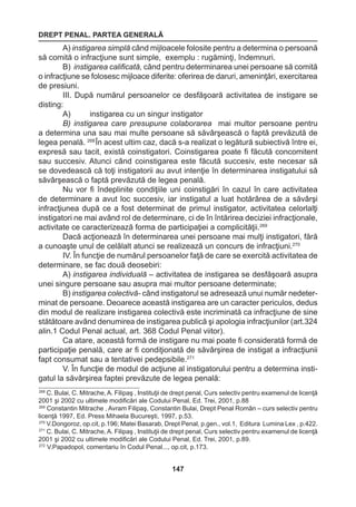 DREPT PENAL. PARTEA GENERALĂ 
147 
A) instigarea simplă când mijloacele folosite pentru a determina o persoană 
să comită o infracţiune sunt simple, exemplu : rugăminţi, îndemnuri. 
B) instigarea calificată, când pentru determinarea unei persoane să comită 
o infracţiune se folosesc mijloace diferite: oferirea de daruri, ameninţări, exercitarea 
de presiuni. 
III. După numărul persoanelor ce desfăşoară activitatea de instigare se 
disting: 
A) instigarea cu un singur instigator 
B) instigarea care presupune colaborarea mai multor persoane pentru 
a determina una sau mai multe persoane să săvârşească o faptă prevăzută de 
legea penală. 268 În acest ultim caz, dacă s-a realizat o legătură subiectivă între ei, 
expresă sau tacit, există coinstigatori. Coinstigarea poate fi făcută concomitent 
sau succesiv. Atunci când coinstigarea este făcută succesiv, este necesar să 
se dovedească că toţi instigatorii au avut intenţie în determinarea instigatului să 
săvârşească o faptă prevăzută de legea penală. 
Nu vor fi îndeplinite condiţiile uni coinstigări în cazul în care activitatea 
de determinare a avut loc succesiv, iar instigatul a luat hotărârea de a săvârşi 
infracţiunea după ce a fost determinat de primul instigator, activitatea celorlalţi 
instigatori ne mai având rol de determinare, ci de în întărirea deciziei infracţionale, 
activitate ce caracterizează forma de participaţiei a complicităţii.269 
Dacă acţionează în determinarea unei persoane mai mulţi instigatori, fără 
a cunoaşte unul de celălalt atunci se realizează un concurs de infracţiuni.270 
IV. În funcţie de numărul persoanelor faţă de care se exercită activitatea de 
determinare, se fac două deosebiri: 
A) instigarea individuală – activitatea de instigarea se desfăşoară asupra 
unei singure persoane sau asupra mai multor persoane determinate; 
B) instigarea colectivă- când instigatorul se adresează unui număr nedeter-minat 
de persoane. Deoarece această instigarea are un caracter periculos, dedus 
din modul de realizare instigarea colectivă este incriminată ca infracţiune de sine 
stătătoare având denumirea de instigarea publică şi apologia infracţiunilor (art.324 
alin.1 Codul Penal actual, art. 368 Codul Penal viitor). 
Ca atare, această formă de instigare nu mai poate fi considerată formă de 
participaţie penală, care ar fi condiţionată de săvârşirea de instigat a infracţiunii 
fapt consumat sau a tentativei pedepsibile.271 
V. În funcţie de modul de acţiune al instigatorului pentru a determina insti-gatul 
la săvârşirea faptei prevăzute de legea penală: 
268 C. Bulai, C. Mitrache, A. Filipaş , Instituţii de drept penal, Curs selectiv pentru examenul de licenţă 
2001 şi 2002 cu ultimele modificări ale Codului Penal, Ed. Trei, 2001, p.88 
269 Constantin Mitrache , Avram Filipaş, Constantin Bulai, Drept Penal Român – curs selectiv pentru 
licenţă 1997, Ed. Press Mihaela Bucureşti, 1997, p.53. 
270 V.Dongoroz, op.cit, p.196; Matei Basarab, Drept Penal, p.gen., vol.1, Editura Lumina Lex , p.422. 
271 C. Bulai, C. Mitrache, A. Filipaş , Instituţii de drept penal, Curs selectiv pentru examenul de licenţă 
2001 şi 2002 cu ultimele modificări ale Codului Penal, Ed. Trei, 2001, p.89. 
272 V.Papadopol, comentariu în Codul Penal..., op.cit, p.173. 
 