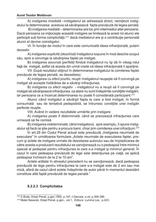Aurel Teodor Moldovan 
148 
A) instigarea imediată –instigatorul se adresează direct, nemijlocit instig-atului 
la determinarea acestuia să săvârşească fapta prevăzută de legea penală; 
B) instigarea mediată – determinarea are loc prin intermediul altei persoane. 
Dacă persoana ce mijloceşte această instigare se limitează la acest rol atunci ele 
participă sub forma complicităţii,272 dacă mediatorul are şi o contribuţie personală 
atunci el devine coinstigator. 
VI. În funcţie de modul în care este comunicată ideea infracţională, putem 
deosebi: 
A) instigarea explicită (deschisă) instigatorul expune în mod deschis scopul 
său, spre a convinge la săvârşirea faptei pe instigat. 
B) instigarea ascunsă (perfidă) fiindcă instigatorul nu îşi dă în vileag rolul 
faţă de instigat, astfel că acesta din urmă crede că ideea infracţională îi aparţine. 
VII. După rezultatul obţinut în determinarea instigatului la comiterea faptei 
prevăzute de legea penală, se deosebesc: 
A) instigarea cu efect pozitiv, reuşit- instigatorul reuşeşte să îl convingă pe 
instigat să accepte hotărârea de a săvârşi infracţiunea. 
B) instigarea cu efect negativ - instigatorul nu a reuşit să îl convingă pe 
instigat să săvârşească infracţiunea, ca atare nu sunt îndeplinite condiţiile instigării, 
iar persoana ce a încercat determinarea nu poate fi considerată participant.273 
Atunci când instigatul a săvârşit fapta la care a fost instigat, în formă 
consumată sau de tentativă pedepsibilă, se întrunesc condiţiile unei instigări 
perfecte reuşite. 
VIII. Având în vedere rezultatele urmărite prin instigare: 
A) instigarea poate fi determinată, când se precizează infracţiunea care 
urmează să fie comisă 
B) instigarea indeterminată, când instigatorul, spre exemplu, îi spune instig-atului 
să facă ce ştie pentru a procura banii, chiar prin comiterea unei infracţiuni.274 
În art.29 din Codul Penal actual este prevăzută „Instigarea neurmată de 
executare” în următoarea formulare „Actele neurmate de executarea faptei, pre-cum 
şi actele de instigare urmate de desistarea autorului sau de împiedicarea de 
către acesta a producerii rezultatului se sancţionează cu o pedeapsă între minimul 
special al pedepsei pentru infracţiunea la care s-a instigat şi minimul general. În 
cazul în care pedeapsa prevăzută de lege este detenţiunea pe viaţă, se aplică 
pedeapsa închisorii de la 2 la 10 ani”. 
Actele arătate în alineatul precedent nu se sancţionează, dacă pedeapsa 
prevăzută de lege pentru infracţiunea la care s-a instigat este de 2 ani sau mai 
mică, afară de cazul când actele îndeplinite de autor până în momentul desistării 
constituie altă faptă prevăzută de legea penală.” 
8.2.2.3 Complicitatea 
273 C.Bulai, Drept Penal, p.gen.1992, p.197, I.Oancea, o.cit, p.395-396. 
274 Matei Basarab, Drept Penal, p.gen., vol.1, Editura Lumina Lex , p.423. 
 