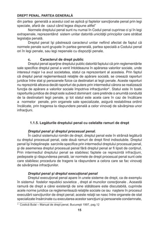 DREPT PENAL. PARTEA GENERALĂ 
15 
4 Costică Bulai – Manual de drept penal, Bucureşti 1997, pag.12 
din partea generală a acestui cod se aplică şi faptelor sancţionate penal prin legi 
speciale, afară de cazul când legea dispune altfel” 
Normele dreptului penal sunt nu numai în Codul penal cuprinse ci şi în legi 
extrapenale, reprezentând sistem unitar datorită unicităţii principilor care străbat 
legislaţia penală. 
Dreptul penal îşi păstrează caracterul unitar nefiind afectat de faptul că 
normele penale sunt grupate în partea generală, partea specială a Codului penal 
ori în legi penale, sau legi nepenale cu dispoziţii penale. 
c. Caracterul de drept public 
Dreptul penal aparţine dreptului public datorită faptului că prin reglementările 
sale specifice dreptul penal a venit întotdeauna în apărarea valorilor sociale, unde 
interesul major l-a avut societatea, statul ca reprezentant al acesteia. Prin faptul 
că dreptul penal reglementează relaţiile de apărare socială, se creează raporturi 
juridice între stat şi persoanele fizice ca destinatari ai legii penale. Aceste raporturi 
nu reprezintă altceva decât raporturi de putere prin intermediul cărora se realizează 
funcţia de apărare a valorilor sociale împotriva infracţiunilor4 . Statul este în toate 
raporturile juridice de drept este subiect dominant care pretinde o anumită conduită 
de la destinatarii legii penale, şi tot statul este acela care în caz de încălcare 
a normelor penale, prin organele sale specializate, asigură restabilirea ordinii 
încălcate, prin tragerea la răspundere penală a celor vinovaţi de săvârşirea unor 
infracţiuni. 
1.1.5. Legăturile dreptului penal cu celelalte ramuri de drept 
Dreptul penal şi dreptul procesual penal. 
În cadrul sistemului român de drept, dreptul penal este în strânsă legătură 
cu dreptul procesual penal, cele două ramuri de drept fiind indisolubile. Dreptul 
penal îşi îndeplineşte sarcinile specifice prin intermediul dreptului procesual penal, 
şi de asemenea dreptul procesual penal fără dreptul penal ar fi lipsit de conţinut. 
Prin intermediul dreptului penal se stabilesc faptele ce reprezintă infracţiuni, 
pedepsele şi răspunderea penală, iar normele de drept procesual penal sunt cele 
care stabilesc procedura de tragere la răspundere a celora care se fac vinovaţi 
de săvârşirea infracţiunilor. 
Dreptul penal şi dreptul execuţional penal 
Dreptul execuţional penal apare în unele sisteme de drept, ca de exemplu 
în sistemul fostelor republici sovietice , drept al muncilor corecţionale . Această 
ramură de drept a cărei existenţă de sine stătătoare este discutabilă, cuprinde 
acele norme juridice ce reglementează relaţiile sociale ce iau naştere în procesul 
executării sancţiunilor de drept penal; aceste relaţii se nasc între organele de stat 
specializate însărcinate cu executarea acestor sancţiuni şi persoanele condamnate, 
 