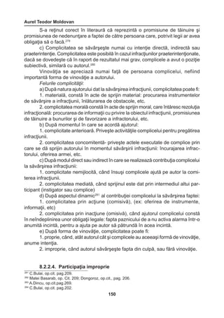 Aurel Teodor Moldovan 
150 
S-a reţinut corect în literaură că reprezintă o promisiune de tăinuire şi 
promisiunea de nedenunţare a faptei de către persoana care, potrivit legii ar avea 
obligaţia să o facă.279 
c) Complicitatea se săvârşeşte numai cu intenţie directă, indirectă sau 
praeterintenţie. Complicitatea este posibilă în cazul infracţiunilor praeterintenţionate, 
dacă se dovedeşte că în raport de rezultatul mai grav, complicele a avut o poziţie 
subiectivă, similară cu autorul.280 
Vinovăţia se apreciază numai faţă de persoana complicelui, nefiind 
importantă forma de vinovăţie a autorului. 
Felurile complicităţii: 
a) După natura ajutorului dat la săvârşirea infracţiunii, complicitatea poate fi: 
1. materială, constă în acte de sprijin material: procurarea instrumentelor 
de săvârşire a infracţiunii, înlăturarea de obstacole, etc. 
2. complicitatea morală constă în acte de sprijin moral, care întăresc rezoluţia 
infracţională: procurarea de informaţii cu privire la obiectul infracţiunii, promisiunea 
de tăinuire a bunurilor şi de favorizare a infractorului, etc. 
b) După momentul în care se acordă ajutorul: 
1. complicitate anterioară. Priveşte activităţile complicelui pentru pregătirea 
infracţiunii. 
2. complicitatea concomitentă- priveşte actele executate de complice prin 
care se dă sprijin autorului în momentul săvârşirii infracţiunii: încurajarea infrac-torului, 
oferirea armei, etc. 
c) După modul direct sau indirect în care se realizează contribuţia complicelui 
la săvârşirea infracţiunii: 
1. complicitate nemijlocită, când însuşi complicele ajută pe autor la comi-terea 
infracţiunii. 
2. complicitatea mediată, când sprijinul este dat prin intermediul altui par-ticipant 
(instigator sau complice) 
d) După aspectul dinamic281 al contribuţiei complicelui la săvârşirea faptei: 
1. complicitatea prin acţiune (comisivă), (ex: oferirea de instrumente, 
informaţii, etc) 
2. complicitatea prin inacţiune (omisivă), când ajutorul complicelui constă 
în neîndeplinirea unor obligaţii legale: fapta paznicului de a nu activa alarma într-o 
anumită incintă, pentru a ajuta pe autor să pătrundă în acea incintă. 
e) După forma de vinovăţie, complicitatea poate fi: 
1. proprie, când, atât autorul cât şi complicele au aceeaşi formă de vinovăţie, 
anume intenţia. 
2. improprie, când autorul săvârşeşte fapta din culpă, sau fără vinovăţie. 
8.2.2.4. Participaţia improprie 
281 C.Bulai, op.cit. pag.209. 
282 Matei Basarab, op. Cit. 209; Dongoroz, op.cit., pag. 206. 
283 A.Dincu, op.cit.pag.269. 
284 C.Bulai, op.cit. pag.202. 
 