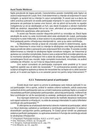 Aurel Teodor Moldovan 
152 
fapte prevăzută de legea penală. Caracteristica acestei modalităţi este faptul că 
autorul acţionează din culpă, fiind, însă determinat cu intenţie să acţioneze în cazul 
instigării, şi sprijinit tot cu intenţie în cazul complicităţii. În acest caz s-a decis de 
către practica judiciară că există participaţie improprie în cazul determinării unor 
persoane să participe la luarea unor bunuri, ele ne ştiind că bunurile nu aparţin 
instigatorului şi că se săvârşeşte un furt, sau dacă inculpatul a vândut martorilor 
5000 de cărămizi, depozitate într-un loc viran, afirmând că sunt proprietatea sa, 
deşi cărămizile aparţineau altei persoane. 286 
În acest caz fiecare coautor răspunde potrivit cu vinovăţia sa. Dacă fapta 
săvârşită de autor nu este incriminată când este săvârşită din culpă, participaţia 
improprie nu este înlăturată, ci doar autorul nu se pedepseşte, autorul şi complicele 
fiind pedepsiţi pentru infracţiunea intenţionată la care şi-au adus contribuţia. 
b) Modalitatea intenţie şi lipsă de vinovăţie constă în determinarea, ajuta-rea, 
sau înlesnirea în orice mod cu intenţie la săvârşirea unei fapte prevăzute de 
legea penală de către o persoană care acţionează fără vinovăţie. În aceste condiţii 
determinarea cu intenţie la săvârşirea faptei constituie instigare, iar înlesnirea şi 
ajutarea vor constitui complicitate. Autorul care a acţionat fără vinovăţie găsindu-se 
la momentul săvârşirii infracţiunii într-o stare de eroare de fapt, iresponsabilitate, 
constrângere fizică sau morală, beţie completă involuntară, minoritate, ne având 
calitatea de infractor, nu va fi tras la răspundere penală. 
Unii autori consideră că participaţia improprie este posibilă şi în cazul 
legitimei apărări sau al stării de necesitate.287 În contracararea acestei opinii s-a 
susţinut că legitima apărare şi starea de necesitate fac ca fapta să nu aibă caracter 
penal, or în acest caz fapta nu a re caracter penal nici pentru terţul intervenient.288 
8.2.3. Tratamentul penal al participaţiei 
Există două mari opinii cu privire la pedeapsa care trebuie aplicată în ca-zul 
participaţiei: într-o opinie, având în vedere criteriul subiectiv, adică coeziunea 
subiectivă dintre participanţii care au urmărit realizarea aceleiaşi fapte s-a susţinut 
necesitatea parificării pedepselor participanţilor, adică toţi participanţii, indiferent de 
felul contribuţiei lor să fie sancţionaţi cu aceeaşi pedeapsă prevăzută de lege.289 
S-a reproşat sistemului că nu ţine seama de realitate deoarece realizarea 
sub raport subiectiv a infracţiunii, nu este de aceeaşi intensitate în cadrul diferitelor 
contribuţii ale participanţilor.290 
În altă opinie se analizează elementul obiectiv material al participaţiei, adică 
s-a făcut distincţia calitativă şi cantitativă a contribuţiei participanţilor în sistemul 
diversificării sancţiunilor pentru participanţi. În Codul penal român se păstrează 
sistemul parificării pedepselor, cu aplicarea acestora în funcţie de contribuţia adusă 
la săvârşirea infracţiunilor. 
287 V.Papadopol, Participaţia improprie, R.R.D. nr.3/1971, pag.37. 
288 Ghe. Nistoreanu, Al.Boroi, op. Cit pag.229. 
289 V. Dongoroz, Explicaţii teoretice op.cit., pag. 210. 
290 C-tin Mitrache, op. Cit., pag.253. 
 