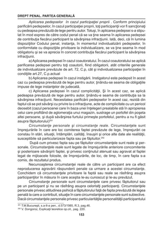 DREPT PENAL. PARTEA GENERALĂ 
153 
Aplicarea pedepselor în cazul participaţiei proprii . Conform principiului 
parificării pedepselor, în cazul participaţiei proprii, toţi participanţii vor fi sancţionaţi 
cu pedeapsa prevăzută de lege pentru autor. Totuşi, în aplicarea pedepsei s-a stipu-lat 
în mod expres de către codul penal că se va ţine seama în aplicarea pedepsei 
de contribuţia fiecărui participant la săvârşirea infracţiunii. Iată, deci, că în lumina 
dispoziţiilor Codului penal, instanţa, în momentul individualizării pedepselor, în 
conformitate cu dispoziţiile privitoare la individualizare, se va ţine seama în mod 
obligatoriu şi se va aprecia în concret contribuţia fiecărui participant la săvârşirea 
infracţiunii. 
a) Aplicarea pedepsei în cazul coautoratului. În cazul coautoratului se aplică 
parificarea pedepsei pentru toţi coautorii, fiind obligatorii, atât criteriile generale 
de individualizare prevăzute de art. 72, C.p, cât şi individualizarea participaţiei în 
condiţiile art.27, C.p.actual 
b) Aplicarea pedepsei în cazul instigării. Instigatorul este pedepsit în acest 
caz cu pedeapsa prevăzută de lege pentru autor, ţinându-se seama de obligaţiile 
impuse de lege instanţelor de judecată. 
c) Aplicarea pedepsei în cazul complicităţii. Şi în acest caz, se aplică 
pedeapsa prevăzută de lege pentru autor, ţinându-e seama de contribuţia sa la 
săvârşirea infracţiunii. Necesitatea parificării pedepselor în acest caz, rezidă din 
faptul că se pot săvârşi cu privire la o infracţiune, acte de complicitate cu un pericol 
deosebit (cazul persoanei care în baza unei înţelegeri prealabile stă în apropierea 
celui care profitând de aglomeraţia unui magazin, sustrage un portofel din poşeta 
altei persoane, şi după săvârşirea furtului primeşte portofelul, pentru a nu fi găsit 
asupra făptuitorului)291 
Circumstanţe personale şi circumstanţe reale. Circumstanţele sunt 
împrejurările în care are loc comiterea faptei prevăzute de lege, împrejurări ce 
constau în stări, situaţii, întâmplări, calităţi, însuşiri şi orice alte date ale realităţii, 
susceptibile să particularizeze fapta sau pe făptuitor.292 
După cum privesc fapta sau pe făptuitor circumstanţele sunt reale şi per-sonale. 
Circumstanţele reale sunt legate de împrejurările anteriore concomitente 
şi posterioare săvârşirii faptei, şi privesc conţinutul atenuat sau agravat al faptei 
legat de mijloacele folosite, de împrejurările, de loc, de timp, în care fapta s-a 
comis, de rezultatul produs. 
Necunoaşterea circumstanţei reale de către un participant are ca efect 
neproducerea agravării răspunderii penale ca urmare a acestei circumstanţe. 
Conchidem că circumstanţele privitoare la faptă sau reale se răsfrâng asupra 
participanţilor în măsura în care aceştia le-au cunoscut şi le-au prevăzut. 
Circumstanţe personale sunt circumstanţele care privesc făptuitorul sau 
pe un participant şi nu se răsfrâng asupra celorlalţi participanţi. Circumstanţele 
personale privesc atitudinea psihică a făptuitorului faţă de fapta prevăzută de legea 
penală la care a contribuit, situaţie în care circumstanţele personale sunt subiective. 
Dacă circumstanţele personale privesc particularităţile personalităţii participantului 
291 T.M.Bucureşti, s.a-II-a pen., d.573/1985, R.3, pag.46. 
292 V. Dongoroz, Explicaţii teoretice op.cit., pag. 220. 
 