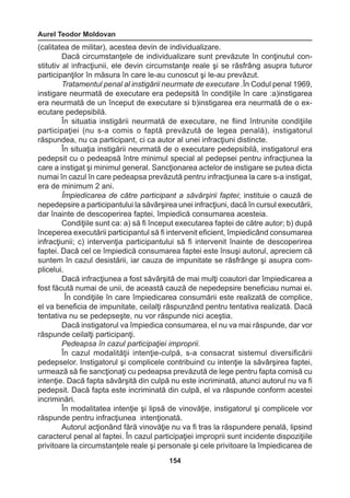 Aurel Teodor Moldovan 
154 
(calitatea de militar), acestea devin de individualizare. 
Dacă circumstanţele de individualizare sunt prevăzute în conţinutul con-stitutiv 
al infracţiunii, ele devin circumstanţe reale şi se răsfrâng asupra tuturor 
participanţilor în măsura în care le-au cunoscut şi le-au prevăzut. 
Tratamentul penal al instigării neurmate de executare .În Codul penal 1969, 
instigare neurmată de executare era pedepsită în condiţiile în care :a)instigarea 
era neurmată de un început de executare si b)instigarea era neurmată de o ex-ecutare 
pedepsibilă. 
În situatia instigării neurmată de executare, ne fiind întrunite condiţiile 
participaţiei (nu s-a comis o faptă prevăzută de legea penală), instigatorul 
răspundea, nu ca participant, ci ca autor al unei infracţiuni distincte. 
În situaţia instigării neurmată de o executare pedepsibilă, instigatorul era 
pedepsit cu o pedeapsă între minimul special al pedepsei pentru infracţiunea la 
care a instigat şi minimul general. Sancţionarea actelor de instigare se putea dicta 
numai în cazul în care pedeapsa prevăzută pentru infracţiunea la care s-a instigat, 
era de minimum 2 ani. 
Împiedicarea de către participant a săvârşirii faptei; instituie o cauză de 
nepedepsire a participantului la săvârşirea unei infracţiuni, dacă în cursul executării, 
dar înainte de descoperirea faptei, împiedică consumarea acesteia. 
Condiţiile sunt ca: a) să fi început executarea faptei de către autor; b) după 
începerea executării participantul să fi intervenit eficient, împiedicând consumarea 
infracţiunii; c) intervenţia participantului să fi intervenit înainte de descoperirea 
faptei. Dacă cel ce împiedică consumarea faptei este însuşi autorul, apreciem că 
suntem în cazul desistării, iar cauza de impunitate se răsfrânge şi asupra com-plicelui. 
Dacă infracţiunea a fost săvârşită de mai mulţi coautori dar împiedicarea a 
fost făcută numai de unii, de această cauză de nepedepsire beneficiau numai ei. 
În condiţiile în care împiedicarea consumării este realizată de complice, 
el va beneficia de impunitate, ceilalţi răspunzând pentru tentativa realizată. Dacă 
tentativa nu se pedepseşte, nu vor răspunde nici aceştia. 
Dacă instigatorul va împiedica consumarea, el nu va mai răspunde, dar vor 
răspunde ceilalţi participanţi. 
Pedeapsa în cazul participaţiei improprii. 
În cazul modalităţii intenţie-culpă, s-a consacrat sistemul diversificării 
pedepselor. Instigatorul şi complicele contribuind cu intenţie la săvârşirea faptei, 
urmează să fie sancţionaţi cu pedeapsa prevăzută de lege pentru fapta comisă cu 
intenţie. Dacă fapta săvârşită din culpă nu este incriminată, atunci autorul nu va fi 
pedepsit. Dacă fapta este incriminată din culpă, el va răspunde conform acestei 
incriminări. 
În modalitatea intenţie şi lipsă de vinovăţie, instigatorul şi complicele vor 
răspunde pentru infracţiunea intenţionată. 
Autorul acţionând fără vinovăţie nu va fi tras la răspundere penală, lipsind 
caracterul penal al faptei. În cazul participaţiei improprii sunt incidente dispoziţiile 
privitoare la circumstanţele reale şi personale şi cele privitoare la împiedicarea de 
 