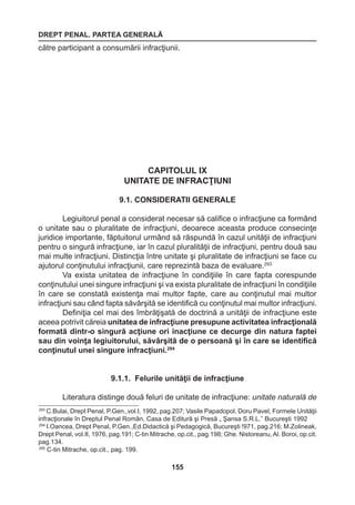 DREPT PENAL. PARTEA GENERALĂ 
155 
către participant a consumării infracţiunii. 
CAPITOLUL IX 
UNITATE DE INFRACŢIUNI 
9.1. CONSIDERATII GENERALE 
Legiuitorul penal a considerat necesar să califice o infracţiune ca formând 
o unitate sau o pluralitate de infracţiuni, deoarece aceasta produce consecinţe 
juridice importante, făptuitorul urmând să răspundă în cazul unităţii de infracţiuni 
pentru o singură infracţiune, iar în cazul pluralităţii de infracţiuni, pentru două sau 
mai multe infracţiuni. Distincţia între unitate şi pluralitate de infracţiuni se face cu 
ajutorul conţinutului infracţiunii, care reprezintă baza de evaluare.293 
Va exista unitatea de infracţiune în condiţiile în care fapta corespunde 
conţinutului unei singure infracţiuni şi va exista pluralitate de infracţiuni în condiţiile 
în care se constată existenţa mai multor fapte, care au conţinutul mai multor 
infracţiuni sau când fapta săvârşită se identifică cu conţinutul mai multor infracţiuni. 
Definiţia cel mai des îmbrăţişată de doctrină a unităţii de infracţiune este 
aceea potrivit căreia unitatea de infracţiune presupune activitatea infracţională 
formată dintr-o singură acţiune ori inacţiune ce decurge din natura faptei 
sau din voinţa legiuitorului, săvârşită de o persoană şi în care se identifică 
conţinutul unei singure infracţiuni.294 
9.1.1. Felurile unităţii de infracţiune 
Literatura distinge două feluri de unitate de infracţiune: unitate naturală de 
293 C.Bulai, Drept Penal, P.Gen.,vol.I, 1992, pag.207; Vasile Papadopol, Doru Pavel, Formele Unităţii 
infracţionale în Dreptul Penal Român, Casa de Editură şi Presă „ Şansa S.R.L.” Bucureşti 1992 
294 I.Oancea, Drept Penal, P.Gen.,Ed.Didactică şi Pedagogică, Bucureşti !971, pag.216; M.Zolineak, 
Drept Penal, vol.II, 1976, pag.191; C-tin Mitrache, op.cit., pag.198; Ghe. Nistoreanu, Al. Boroi, op.cit. 
pag.134. 
295 C-tin Mitrache, op.cit., pag. 199. 
 