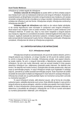 Aurel Teodor Moldovan 
156 
infracţiune şi unitate legală de infracţiune 
Unitatea naturală de infracţiune se poate defini ca fiind unitatea acţiunii 
sau inacţiunii prin care se realizează conţinutul unei singure infracţiuni. Aceasta se 
caracterizează, pe lângă faptul că există o singură acţiune sau inacţiune, prin aceea 
că există o singură formă de vinovăţie şi un singur rezultat. Literatura juridică reţine 
unitatea de infracţiuni sub trei forme: infracţiunea simplă, infracţiunea continuă şi 
infracţiunea deviată.295 
Unitatea legală de infracţiune este dată nu de natura faptei săvârşite, 
ci de voinţa legiuitorului care reuneşte în conţinutul unei singure infracţiuni, 
două acţiuni sau inacţiuni care ar putea constitui, fiecare în parte conţinutul unor 
infracţiuni distincte. În acest caz, deşi nu mai avem neapărat o singură acţiune 
sau inacţiune, legiuitorul a considerat că există o strânsă legătură între acţiuni sau 
inacţiuni, legătură realizată de elementul subiectiv. Unitatea legală de infracţiuni 
este consacrată de Codul penal în patru forme: infracţiunea continuată, infracţiunea 
complexă, infracţiunea de obicei şi infracţiunea progresivă. 
9.2. UNITATEA NATURALĂ DE INFRACŢIUNE 
9.2.1. Infracţiunea simplă 
Infracţiunea simplă se caracterizează, din punct de vedere obiectiv, printr-o 
singură acţiune sau inacţiune, un singur rezultat, iar din punct de vedere subiec-tiv, 
printr-o singură formă de vinovăţie. Infracţiunea simplă, sub aspect obiectiv, 
se poate realiza, fie prin o singură intervenţie a făptuitorului asupra obiectului 
infracţiunii, fie prin mai multe intervenţii, care se succed imediat în timp asupra 
obiectului infracţiunii (ex: vătămarea corporală poate interveni, fie datorită unei 
lovituri, fie datorită mai multor lovituri). Esenţial este că toate aceste acte, deşi pot 
avea şi semnificaţie proprie, în cazul infracţiunii simple sunt înglobate în aceeaşi 
acţiune, pierzându-şi astfel această semnificaţie proprie. Este important de arătat 
că actele de executare multiple se integrează în mod natural în aceeaşi infracţiune. 
Infracţiunea simplă are ca particularitate faptul că momentul consumării coincide 
cu momentul epuizării.296 
În cazul infracţiunii simple, atât obiectul cauzei, cât şi forma de vinovăţie, 
subiectul pasiv, celelalte elemente sunt unice. Este diferită situaţia în care printr-o 
singură acţiune se aduce atingere valorilor ocrotite care aparţin mai multor titulari. 
Astfel, în cazul infracţiunilor contra persoanei, pluralitatea persoanei vătămate va 
determina o pluralitate de infracţiuni. Infracţiunile vor fi într-un număr echivalent 
cu numărul persoanelor vătămate prin infracţiune. 
296 Ghe. Nistoreanu, Al. Boroi, op.cit. pag.136. 
297 C-tin Mitrache, op.cit., pag. 200. 
 