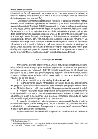 Aurel Teodor Moldovan 
158 
infracţiunii de furt. O eventuală rebranşare ar echivala cu o punere în aplicare a 
unei noi rezoluţii infracţionale, deci am fi în situaţia săvârşirii unei noi infracţiuni 
de furt de curent sau semnal TV). 
Cunoaşterea infracţiunii continue are relevanţă în aplicarea anumitor instituţii 
de drept penal. Momentul faţă de care se calculează şi se aplică aceste instituţii este 
momentul epuizării infracţiunii. Astfel legea penală cu privire la aplicarea legii penale 
în timp, legea penală aplicabilă va fi legea în vigoare în momentul epuizării faptei. 
De la acest moment, se calculează termenul de prescripţie a răspunderii penale, 
de la acest moment se stabileşte incidenţa unui act de clemenţă. În ceea ce priveşte 
aplicarea legii penale în spaţiu, dacă o parte din infracţiune sau rezultatul acesteia 
s-au produs pe teritoriul ţării, va fi recunoscută incidenţa legii penale române.301 Ca 
exemplu: dacă făptuitorul a început activitatea infracţională înainte de împlinirea 
vârstei de 14 ani, această activitate nu va fi luată în seamă, iar minorul va răspunde 
penal. Dacă activitatea continuată a început în timp ce făptuitorul era minor şi se 
desfăşoară după ajungerea la majorat, acesta va fi sancţionat ca şi infractorul 
major (de minoritate se va ţine seama în individualizarea pedepsei). 
9.2.3. Infracţiunea deviată 
Infracţiunea deviată este o formă a unităţii naturale de infracţiune, desem-nând 
infarcţiunea săvârşită prin devierea acţiunii de la obiectul sau persoana 
împotriva cărora era îndreptată, datorită greşelii făptuitorului, la alt obiect sau 
persoană, pe de o parte, sau prin îndreptarea acţiunii – din eroare a făptuitorului 
– asupra altei persoane ori altui obiect, decât acela pe care vrea făptuitorul să-l 
vatăme, pe de altă parte.302 
Infracţiunea deviată se poate săvârşi în două moduri: 
a) Fie prin devierea acţiunii infracţionale spre un alt obiect sau altă persoană 
din greşeala făptuitorului (aberatio ictus). Spre exemplu, prin greşita manipulare a 
armei, făptuitorul ucide o altă persoană decât cea pe care vroia să o ucidă iniţial. 
b) Fie prin săvârşirea faptei asupra altui obiect sau altei persoane datorită 
erorii făptuitorului cu privire la obiectul sau persoana asupra cărora acesta intenţiona 
să acţioneze (error in personam). Spre exemplu, infractorul confundă pe rivalul 
său, datorită nopţii, cu o altă persoană pe care o ucide. 
În cazurile infracţiunii deviate, se consideră că această infracţiune este în 
realitate una singură, şi nu o infracţiune cu privire la obiectul sau persoana vătămată 
şi o tentativă cu privire la obiectul sau persoana care se vroia a fi vătămată. Există 
în acest sens două opinii în doctrină. 
Opinia dominantă în literatură303 susţine că în cazul infracţiunii deviate în 
302 C.Bulai op.cit. pag.211. 
303 V.Dongoroz, Drept penal, 1939, pag.423; Traian Pop, Drept penal comparat, P.Gen, vol.II, Cluj 
1923, pag.469; I.Oancea, op.cit., pag.220-221. 
 