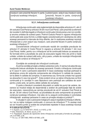 Aurel Teodor Moldovan 
160 
9.3.1. Infracţiunea continuată 
Infracţiunea continuată este reglementată de dispoziţiile articolului 41, alin.2 
din actualul Cod Penal şi articolul 35 din noul Cod Penal, care prezintă ca element 
de noutate în definiţia legală a infracţiunii continuate introducerea unei noi condiţii, 
şi anume unitatea de subiect pasiv. Potrivit Codului Penal în vigoare infracţiunea 
continuată este acea formă a unităţii legale caracterizată prin săvârşirea de către 
aceeaşi persoană la intervale de timp diferite, dar în realizarea aceleiaşi rezoluţii 
infracţionale a unor acţiuni sau inacţiuni, care prezintă fiecare în parte conţinutul 
aceleiaşi infracţiuni.305 
Caracteristicile infracţiunii continuate rezidă din condiţiile prevăzute de 
articolul 41 aliniatul 2 Codul Penal în vigoare şi articolul 35 aliniatul 1 din noul 
Cod Penal. Astfel, pentru ca o infracţiune să fie continuată trebuie ca aceasta să 
fie formată dintr-o pluralitate de acte de executare legate între ele printr-o triplă 
unitate: unitate de subiect atât activ, cât şi pasiv, unitate de rezoluţie infracţională 
şi unitate de conţinut al infracţiunii.306 
Condiţiile de existenţă ale infracţiunii continuate : 
A) prima condiţie priveşte unitatea subiectului activ, în sensul că acţiunile sau 
inacţiunile trebuie săvârşite de aceeaşi persoană. Există o infracţiune continuată 
şi în cazul în care o persoană acţionând în baza aceleaiaşi rezoluţii participă la 
săvârşirea unora din acţiunile componente ale infracţiunii în calitate de coautor, 
iar la altele în calitate de complice, în asemenea caz, forma de unitate mai uşoară 
se absoarbe în cea mai gravă307 . Este evident că se va reţine infracţiunea ca fiind 
continuată şi în condiţia în care făptuitorul care participă are calitatea de autor 
pentru unele acte, iar pentru altele calitate de complice. 
O parte a literaturii consideră discutabil un astfel de punct de vedere, de-oarece 
se încalcă relaţia de dependenţă a actelor de participaţie faţă de actele 
de executare, nesocotindu-se cerinţa prevăzută de art.41 actualul Cod Penal şi 
de art. 35 din viitorul Cod Penal, ca pluralitatea de acte componente să prezinte 
conţinutul aceleiaşi infracţiuni, mai ales că nu asigură continuitatea in activitatea 
infracţională aceleiaşi persoane în ceea ce priveşte situaţia ei juridică308 . 
În situaţia în care o persoană instigă prin acţiuni repetate la infracţiuni diferite, 
nu i se va reţine instigare continuată, ci concurs de infracţiuni.309 În acelaşi mod 
se vor încadra juridic şi actele de complicitate repetate în baza aceleiaşi rezoluţii 
şi a unor autori diferiţi.310 
inacţiuni care prezintă fiecare în parte, 
conţinutul aceleiaşi infracţiuni. 
subiect pasiv, acţiuni sau inacţiuni care 
prezintă, fiecare în parte, conţinutul 
aceleiaşi infracţiuni. 
306 I. Oancea , op.cit, p.172. 
307 T. Suprem, s.p, D 1670/1971, R.R.D. nr.1/1972, p.155 
308 Ghe. Nistoreanu, Al. Boroi, op.cit, p.141. 
309 V. Papadopol, Aspecte ale raporturilor dintre infracţiunea continuată şi formele de participaţie, 
J.N. nr.5/1964, p.36. 
310 T.S, s.p., D 1261/1983, RRD nr.8/1983, p.59. 
 