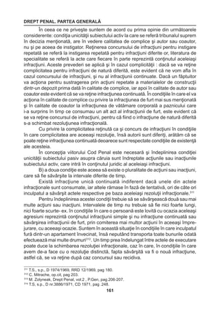 DREPT PENAL. PARTEA GENERALĂ 
161 
În ceea ce ne priveşte suntem de acord cu prima opinie din următoarele 
considerente: condiţia unicităţii subiectului activ la care se referă tribunalul suprem 
în decizia menţionată, are în vedere calitatea de complice şi autor sau coautor, 
nu şi pe aceea de instigator. Reţinerea concursului de infracţiuni pentru instigare 
repetată se referă la instigarea repetată pentru infracţiuni diferite or, literatura de 
specialitate se referă la acte care fiecare în parte reprezintă conţinutul aceleiaşi 
infracţiuni. Aceste prevederi se aplică şi în cazul complicităţii : dacă se va reţine 
complicitatea pentru infracţiuni de natură diferită, este evident că ne vom afla în 
cazul concursului de infracţiuni, şi nu al infracţiunii continuate. Dacă un făptuitor 
va acţiona pentru sustragerea prin acţiuni repetate a materialelor de construcţii 
dintr-un depozit prima dată în calitate de complice, iar apoi în calitate de autor sau 
coautor este evident că se va reţine infracţiunea continuată. În condiţiile în care el va 
acţiona în calitate de complice cu privire la infracţiunea de furt mai sus menţionată 
şi în calitate de coautor la infracţiunea de vătămare corporală a paznicului care 
i-a surprins în timp ce consumau un alt act al infracţiunii de furt, este evident că 
se va reţine concursul de infracţiuni, pentru că fiind o infracţiune de natură diferită 
s-a schimbat rezoluţiunea infracţională. 
Cu privire la complicitatea reţinută ca şi concurs de infracţiuni în condiţiile 
în care complicitatea are aceeaşi rezoluţie, însă autorii sunt diferiţi, arătăm că se 
poate reţine infracţiunea continuată deoarece sunt respectate condiţiile de existenţă 
ale acesteia. 
În concepţia viitorului Cod Penal este necesară şi îndeplinirea condiţiei 
unicităţii subiectului pasiv asupra căruia sunt îndreptate acţiunile sau inacţiunile 
subiectului activ, care intră în conţinutul juridic al aceleiaşi infracţiuni. 
B) a doua condiţie este aceea să existe o pluralitate de acţiuni sau inacţiuni, 
care să fie săvârşite la intervale diferite de timp. 
Există infracţiune unică continuată indiferent dacă unele din actele 
infracţionale sunt consumate, iar altele rămase în fază de tentativă, ori de câte ori 
inculpatul a săvârşit actele respective pe baza aceleiaşi rezoluţii infracţionale.311 
Pentru îndeplinirea acestei condiţii trebuie să se săvârşească două sau mai 
multe acţiuni sau inacţiuni. Intervalele de timp nu trebuie să fie nici foarte lungi, 
nici foarte scurte- ex. în condiţiile în care o persoană este lovită cu ocazia aceleaşi 
agresiuni reprezintă conţinutul infracţiunii simple şi nu infracţiune continuată sau 
săvârşirea infracţiunii de furt, prin comiterea mai multor acţiuni în aceeaşi împre-jurare, 
cu aceeaşi ocazie. Suntem în această situaţie în condiţiile în care inculpatul 
fură dintr-un apartament învecinat, însă neputând transporta toate bunurile odată 
efectuează mai multe drumuri312 . Un timp prea îndelungat între actele de executare 
poate duce la schimbarea rezoluţiei infracţionale, caz în care, în condiţiile în care 
avem de-a face cu o rezoluţie distinctă, fapta săvârşită va fi o nouă infracţiune, 
astfel că, se va reţine după caz concursul sau recidiva. 
311 T.S., s.p., D 1974/1969, RRD 12/1969, pag 180. 
312 C. Mitrache, op.cit, pag 203. 
313 M. Zolyneak, Drept Penal, vol.2 , P.Gen, pag.206-207. 
314 T.S, s.p., D nr.3886/1971, CD 1971, pag .248. 
 