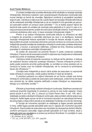 Aurel Teodor Moldovan 
162 
C) a treia condiţie este ca actele efectuate să fie săvârşite cu aceeaşi rezoluţie 
infracţională. Elementul subiectiv care caracterizează infracţiunea continuată este 
numai intenţia ca formă de vinovăţie, făptuitorul urmărind şi acceptând rezultatul 
acţiunii sale. Literatura a reţinut pe de o parte faptul că rezoluţia infracţională trebuie 
să fie anterioară activităţii infracţionale şi să se menţină în linii generale pe parcur-sul 
executării actelor ce compun acea activitate.313 Un al doilea aspect reţinut de 
doctrină este acela că unitatea de rezoluţie este păstrată şi în cazul în care a în-ceput 
procesul penal pentru actele de executare săvârşite anterior, însă infractorul 
continuă săvârşirea altor acte, în baza rezoluţiei infracţionale iniţiale.314 
Pentru a se realiza infracţiunea continuată trebuie ca infractorul să aibă 
o imagine de ansamblu a activităţii ulterioare pe care o va desfăşura. Această 
rezoluţie infracţională trebuie apreciată în funcţie de fiecare situaţie în parte, în 
fapt putând să existe numeroase elemente care pot conduce la concluzia că a fost 
îndeplinită această condiţie de existenţă a infracţiunii continuate (unitatea obiectului 
infracţiunii, a locului, a persoanei vătămate, unitatea de timp, folosirea aceloraşi 
procedee în săvârşirea activităţii infracţionale)315 . 
D) actele de executare să prezinte fiecare în parte conţinutul aceleiaşi 
infracţiuni. Fiecare act de executare constă în acţiunea sau inacţiunea ce realizează 
conţinutul juridic al aceleiaşi infracţiuni. 
Literatura arată că acţiunile succesive nu trebuie să fie identice, ci trebuie 
să realizeze fiecare conţinutul aceleiaşi infracţiuni. Fiecare infracţiune privită în 
parte poate prezenta anumite particularităţi, cu condiţia ca ivirea acestora să nu 
conducă la luarea unei noi hotărâri infracţionale, să nu conducă la schimbarea 
tipului de infracţiune.316 
Condiţia este îndeplinită şi atunci când actele de executare nu reprezintă 
toate infracţiuni consumate, unele putând rămâne în fază de tentativă. 
În practica judiciară s-a reţinut întemeiat că vor forma unitate sub forma 
infracţiunii continuate şi actele de executare care realizează, unele forma de bază 
sau varianta tip, iar altele varianta calificată a acelei infracţiuni cu respectarea, 
desigur şi a celorlalte condiţii.317 
Efectele şi importanţa realizării infracţiunii continuate. Stabilirea caracterului 
continuat prezintă importanţa în practică cu privire la mai multe aspecte. Codul 
penal actual în art.122, alin. 2, precum şi Codul Penal viitor, în art. 154, alin.2, 
stabileşte ca dată a săvârşirii infracţiunii continuate, data comiterii ultimei acţiuni sau 
inacţiunii. Astfel legea spune că de la momentul epuizării se calculează termenul 
de prescripţie a răspunderii penale şi se stabileşte incidenţa unui act de clemenţă. 
În funcţie de momentul epuizării se stabileşte şi legea penală aplicabilă 
în timp: astfel legea penală aplicabilă este cea în vigoare din momentul epuizării 
infracţiunii. Dacă actele de executare sau rezultatul se situează pe teritorii diferite, 
conform principiului ubicuităţii, legea penală aplicabilă va fi cea română, dacă o 
parte din acte sau rezultatul s-a produs pe teritoriul României. În condiţiile în care 315 C. Mitrache, op.cit, pag.204 
316 M. Zolineak, op.cit., pag.427. 
317 T.S., s.p., d. Nr. 241/1971, C.D. 1971, pag.243. 
 