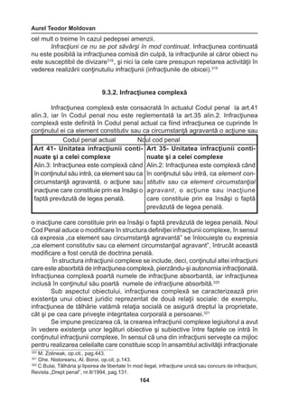 Aurel Teodor Moldovan 
164 
cel mult o treime în cazul pedepsei amenzii. 
Infracţiuni ce nu se pot săvârşi în mod continuat. Infracţiunea continuată 
nu este posibilă la infracţiunea comisă din culpă, la infracţiunile al căror obiect nu 
este susceptibil de divizare318 , şi nici la cele care presupun repetarea activităţii în 
vederea realizării conţinutuliu infracţiunii (infracţiunile de obicei).319 
9.3.2. Infracţiunea complexă 
Infracţiunea complexă este consacrată în actualul Codul penal la art.41 
alin.3, iar în Codul penal nou este reglementată la art.35 alin.2. Infracţiunea 
complexă este definită în Codul penal actual ca fiind infracţiunea ce cuprinde în 
conţinutul ei ca element constitutiv sau ca circumstanţă agravantă o acţiune sau 
o inacţiune care constituie prin ea însăşi o faptă prevăzută de legea penală. Noul 
Cod Penal aduce o modificare în structura definiţiei infracţiunii complexe, în sensul 
că expresia „ca element sau circumstanţă agravantă” se înlocuieşte cu expresia 
„ca element constitutiv sau ca element circumstanţial agravant”, întrucât această 
modificare a fost cerută de doctrina penală. 
În structura infracţiunii complexe se include, deci, conţinutul altei infracţiuni 
care este absorbită de infracţiunea complexă, pierzându-şi autonomia infracţională. 
Infracţiunea complexă poartă numele de infracţiune absorbantă, iar infracţiunea 
inclusă în conţinutul său poartă numele de infracţiune absorbită.320 
Sub aspectul obiectului, infracţiunea complexă se caracterizează prin 
existenţa unui obiect juridic reprezentat de două relaţii sociale: de exemplu, 
infracţiunea de tâlhărie vatămă relaţia socială ce asigură dreptul la proprietate, 
cât şi pe cea care priveşte integritatea corporală a persoanei.321 
Se impune precizarea că, la crearea infracţiunii complexe legiuitorul a avut 
în vedere existenţa unor legături obiective şi subiective între faptele ce intră în 
conţinutul infracţiunii complexe, în sensul că una din infracţiuni serveşte ca mijloc 
pentru realizarea celeilalte care constituie scop în ansamblul activităţii infracţionale 
Codul penal actual Noul cod penal 
Art 41- Unitatea infracţiunii continuate 
şi a celei complexe 
Alin.3: Infracţiunea este complexă când 
în conţinutul său intră, ca element sau ca 
circumstanţă agravantă, o acţiune sau 
inacţiune care constituie prin ea însăşi o 
faptă prevăzută de legea penală. 
Art 35- Unitatea infracţiunii continuate 
şi a celei complexe 
Alin.2: Infracţiunea este complexă când 
în conţinutul său intră, ca element con-stitutiv 
sau ca element circumstanţial 
agravant, o acţiune sau inacţiune 
care constituie prin ea însăşi o faptă 
prevăzută de legea penală. 
320 M. Zolineak, op.cit., pag.443. 
321 Ghe. Nistoreanu, Al. Boroi, op.cit, p.143. 
322 C.Bulai, Tâlhăria şi lipsirea de libertate în mod ilegal, infracţiune unică sau concurs de infracţiuni, 
Revista „Drept penal”, nr.II/1994, pag.131. 
 