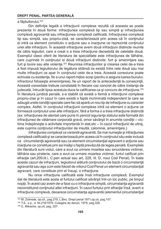 DREPT PENAL. PARTEA GENERALĂ 
165 
a făptuitorului.322 
Din definiţia legală a infracţiunii complexe rezultă că aceasta se poate 
prezenta în două forme: infracţiunea complexă tip sau simplă şi infracţiunea 
complexă agravantă sau infracţiunea complexă calificată. Infracţiunea complexă 
tip sau simplă, sau propriu-zisă, se caracterizează prin aceea că în conţinutul 
ei intră ca element constitutiv o acţiune sau o inacţiune ce reprezintă conţinutul 
unei alte infracţiuni. În această infracţiune avem două infracţiuni distincte reunite 
de către legiuitor, care a creat o a treia infracţiune deosebită de celelalte două. 
Exemplul clasic oferit de literatura de specialitate este infracţiunea de tâlhărie, 
care cuprinde în conţinutul ei două infracţiuni distincte: furt şi ameninţare sau 
furt şi lovire sau alte violenţe.323 Reunirea infracţiunilor şi crearea celei de-a treia 
a fost impusă legiuitorului de legătura strânsă ce există între cele două sau mai 
multe infracţiuni ce apar în conţinutul celei de-a treia. Această conexiune poate 
echivala cu existenţa, fie a unui raport mijloc-scop (pentru a asigura luarea bunului, 
infractorul foloseşte ameninţarea), fie un raport de la antecedenţă la consecinţă. 
Această conexitate trebuie constatată în fiecare caz concret de către instanţa de 
judecată, întrucât lipsa acestuia duce la calificarea ca şi concurs de infracţiune.324 
În literatura juridică penală, s-a stabilit că există o formă a infarcţiunii complexe 
propriu-zise şi în cazul în care există o faptă incriminată independent la care se 
adaugă unele condiţii speciale care fac să apară un nou tip de infracţiune cu caracter 
complex. Astfel, în conţinutul infracţiunii complexe intră ca element o acţiune ce 
formează conţinutul unei alte infracţiuni, fără a forma o a treia infracţiune distinctă 
(ex: infracţiunea de atentat care pune în pericol siguranţa statului este formată din 
infracţiunea de vătămare corporală gravă, omor săvârşit în anumite condiţii – vic-tima 
îndeplineşte o activitate importantă în stat,etc – în cazul infracţiunii de ultraj, 
este cuprins conţinutul infracţiunilor de insultă, calomnie, ameninţare.) 
Infracţiunea complexă ca variantă agravantă. Se mai numeşte şi infracţiunea 
complexă calificată şi se caracterizează prin aceea că în conţinutul său este inclusă 
ca circumstanţă agravantă sau ca element circumstanţial agravant o acţiune sau 
inacţiune ce constituie prin ea însăşi o faptă prevăzută de legea penală. Exemplele 
din literatură sunt violul, care a avut ca urmare moartea sau sinuciderea victimei, 
tâlhăria sau pirateria, care a avut ca urmare moartea victimei, furtul calificat prin 
efracţie (art.209,lit.i, C.pen actual sau art, 229, lit. D, noul Cod Penal). În toate 
aceste cazuri de infracţiuni, legiuitorul alătură conţinutului de bază o circumstanţă 
agravantă sau aşa cum este folosit de viitorul Cod Penal un element circumstanţial 
agravant, care constituie prin el însuşi, o infracţiune. 
Nu orice infracţiune calificată este însă infracţiune complexă. Exemplul 
dat de literatură este acela al furtului calificat săvârşit într-un loc public, pe timpul 
nopţii. În acest caz avem de-a face cu o infracţiune simplă, circumstanţa agravantă 
neconstituind conţinutul altei infracţiuni. În cazul furtului prin efracţie însă, avem o 
infracţiune complexă, deoarece circumstanţa agravantă (elementul circumstanţial 
323 M. Zolineak, op.cit., pag.219, L.Biro, Drept penal 1971,op.cit, pag.157. 
324 T.S., s.p., d. Nr.216/1979, Culegere de decizii, 1979, pag.328. 
325 C. Mitrache, op.cit, pag. 207. 
 
