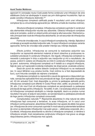 Aurel Teodor Moldovan 
166 
agravant în concepţia noului Cod) poate forma conţinutul unei infracţiuni de sine 
stătătoare (furtul se săvârşeşte în acest caz prin distrugerea încuietorilor, fapt ce 
poate constitui infracţiune distinctă).325 
Infracţiunea complexă calificată poate fi rezultatul unirii unei infracţiuni 
complexe tip cu circumstanţa agravantă (ex: tâlhăria urmată de moartea victimei). 
Structura infracţiunii complexe. Infracţiunea complexă cuprinde în conţinutul 
său elementele infracţiunilor reunite sau absorbite. Obiectul infracţiunii complexe 
este şi el complex, având un obiect juridic principal şi altul secundar. Elementul ju-ridic 
principal este vizat de infracţiunea absorbantă, iar cel secundar de infracţiunea 
absorbită. 
Forma de vinovăţie este, în cazul infracţiunii complexe tip, intenţia, făptuitorul 
urmăreşte şi acceptă rezultatul acţiunilor sale. În cazul infracţiunii complexe varianta 
agravantă, forma de vinovăţie este praeter intenţia sau intenţia depăşită. 
Efecte juridice. Infracţiunea se consumă la realizarea acţiunilor sau 
inacţiunilor ce reprezintă elementul material al laturii obiective şi producerea re-zultatelor 
prevăzute în conţinutul infracţiunii. De regulă, infracţiunea complexă nu 
necesită o prelungire în timp a acţiunilor sau inacţiunilor şi nici a rezultatului, de 
aceea, având în vedere că infracţiunile ce intră în conţinutul infracţiunii complexe 
îşi pierd autonomia, infracţiunea complexă va fi tratată ca o singură infracţiune, 
faţă de care va fi apreciată incidenţa instituţiilor de drept penal, analizate anterior. 
Dacă din punct de vedere obiectiv conţinutul infracţiunii nu se realizează 
(ex: în cazul tâlhăriei s-au produs lovirile, însă victima nu a fost deposedată de 
bun), sunt întrunite condiţiile de reţinere a tentativei. 
Infracţiunea complexă nu reprezintă o cauză de agravare a răspunderii pe-nale, 
sancţiunea aplicabilă fiind cea prevăzută de lege. Sunt aplicabile dispoziţiile 
art. 43 din actualul Cod, însă dispoziţiile cu privire la pedeapsa aplicată pentru 
infracţiunea complexă sunt diferite în Codul Penal viitor, astfel, se prevede în art. 
36, alin. 2 din noul Cod că infracţiunea complexă se sancţionează cu pedeapsa 
prevăzută de lege pentru infracţiune. Tot astfel, în alin. 3 al aceluiaşi articol se arată 
că înfracţiunea complexă săvârşită cu intenţie depăşită, dacă s-a produs numai 
rezultatul mai grav al acţiunii secundare, se sancţionează cu pedeapsa prevăzută 
de lege pentru infracţiunea complexă consumată. 
Complexitatea naturală.326 Reprezintă absorbirea în chip natural de către 
infracţiunea fapt consumat a tentativei, la acea infracţiune, ori în cazul unor 
infracţiuni contra persoanei, absorbirea infracţiunilor mai uşoare de altele mai grave 
(ex: infracţiunea de omor consumat cuprinde în mod natural şi elementele tentativei 
de omor şi elementele infracţiunilor mai puţin grave – vătămarea corporală, etc.). 
Ca efecte, infracţiunea absorbantă nu devine o infracţiune complexă, ci rămâne o 
infracţiune simplă, însă nerealizarea conţinutului infracţiunii mai grave va atrage 
răspundearea pentru infracţiunea mai uşoară. 
326 V.Papadopol,op.cit., pag.189. 
 