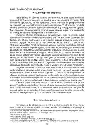 DREPT PENAL. PARTEA GENERALĂ 
167 
9.3.3. Infracţiunea progresivă 
Este definită în doctrină ca fiind acea infracţiune care după momentul 
consumării infracţiunii produce un rezultat care se amplifică progresiv, fără 
intervenţia făptuitorului, fie prin agravarea urmării imediate, fie prin producerea 
de noi urmări corespunzătoare unei infracţiuni mai grave.327 Infracţiunea rezultată 
în urma amplificării urmărilor absoarbe în conţinutul ei şi infracţiunile mai uşoare. 
Spre deosebire de complexitatea naturală, absorbţia este legală, fiind incriminate 
ca infracţiune etapele de amplificare a rezultatului.328 
Exemplul oferit de literatură este fapta de lovire, care va constitui iniţial 
conţinutul infracţiunii de lovire sau alte violenţe (art.180, alin.1 din Codul Penal ac-tual 
sau art.193 noul Cod Penal.), al cărei rezultat se poate agrava, devenind lovire 
calificată (îngrijire medicală de cel mult 20 de zile, art.180, alin.2 C.p. actual, art. 
193, alin.2 viitorul Cod Penal, care prevede varianta îngrijirilor medicale de cel mult 
90 de zile), rezultatul se poate agrava, vătămarea necesitând îngrijiri medicale de 
până la 60 de zile (vătămare corporală art.181 al Codului Penal actual) sau îngrijiri 
medicale de mai mult de 90 de zile( art.194 din viitorul Cod Penal). Rezultatul se 
poate agrava astfel încât victima să necesite îngrijiri medicale de mai mult de 60 
de zile, caz în care suntem în situaţia infracţiunii de vătămare corporală gravă aşa 
cum este prevăzut de art.182, Codul Penal în vigoare. În fine, când vătămarea 
a dus la moartea victimei, s-a realizat conţinutul infracţiunii de loviri sau vătămări 
cauzatoare de moarte (art.183 Codul Penal în vigoare, art.195 Codul Penal viitor). 
Faţă de momentul consumării, care este acela al săvârşirii elementului 
material al laturii obiective, adică al comiterii infracţiunii, momentul epuizării este 
reprezentat de ultimul rezultat amplificat produs. O parte a doctrinei apreciază că 
efectele juridice ale acestei infracţiuni sunt similare celor de la infracţiunile continuie, 
continuate, adică momentul epuizării, al producerii ultimului rezultat amplificat, este 
momentul de la care se calculează şi devin incidente instituţiile de drept penal.329 
Cealaltă parte a doctrinei invocă o decizie de îndrumare a instanţei su-preme330 
, arătând că data de săvârşire a infracţiunii progresive trebuie considerată 
data comiterii acţiunii iniţiale, şi nu momentul producerii rezultatului mai grav. În 
această opinie se apreciază că trebuie luată în considerare condiţia persoanei în 
momentul săvârşirii faptei, şi nu în momentul producerii rezultatului. 
9.3.4 Infracţiunea de obicei 
Infracţiunea de obicei este o formă a unităţii naturale de infracţiune, 
care constă în repetarea faptei incriminate, astfel încât să releve o obişnuinţă a 
327 C.Bulai op.cit. pag.219; V.Papadopol,D.Pavel, Formele unităţii infracţionaleîn dreptul penal român, 
Casa de editură şi presă „ŞansaS.R.L.”, Bucureşti, 1992. 
328 C.Bulai op.cit. pag.219. 
329 C. Mitrache, op.cit, pag. 209. 
330 Decizia de îndrumare nr.1/1987, R.R.D.nr.8/1987, pg.45. 
331 A.Dincu, Drep penal,P.gen, vol.I,T.U.B.Bucureşti, 1975,pag.255, C.Bulai op.cit. pag.219. 
 