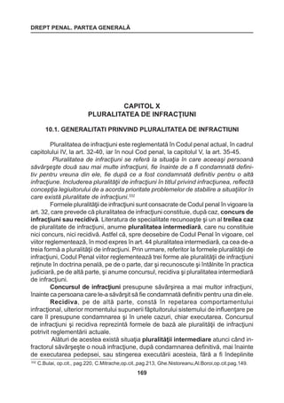 DREPT PENAL. PARTEA GENERALĂ 
169 
CAPITOL X 
PLURALITATEA DE INFRACŢIUNI 
10.1. GENERALITATI PRINVIND PLURALITATEA DE INFRACTIUNI 
Pluralitatea de infracţiuni este reglementată în Codul penal actual, în cadrul 
capitolului IV, la art. 32-40, iar în noul Cod penal, la capitolul V, la art. 35-45. 
Pluralitatea de infracţiuni se referă la situaţia în care aceeaşi persoană 
săvârşeşte două sau mai multe infracţiuni, fie înainte de a fi condamnată defini-tiv 
pentru vreuna din ele, fie după ce a fost condamnată definitiv pentru o altă 
infracţiune. Includerea pluralităţii de infracţiuni în titlul privind infracţiunea, reflectă 
concepţia legiuitorului de a acorda prioritate problemelor de stabilire a situaţiilor în 
care există pluralitate de infracţiuni.332 
Formele pluralităţii de infracţiuni sunt consacrate de Codul penal în vigoare la 
art. 32, care prevede că pluralitatea de infracţiuni constituie, după caz, concurs de 
infracţiuni sau recidivă. Literatura de specialitate recunoaşte şi un al treilea caz 
de pluralitate de infracţiuni, anume pluralitatea intermediară, care nu constituie 
nici concurs, nici recidivă. Astfel că, spre deosebire de Codul Penal în vigoare, cel 
viitor reglementează, în mod expres în art. 44 pluralitatea intermediară, ca cea de-a 
treia formă a pluralităţii de infracţiuni. Prin urmare, referitor la formele pluralităţii de 
infracţiuni, Codul Penal viitor reglementează trei forme ale pluralităţii de infracţiuni 
reţinute în doctrina penală, pe de o parte, dar şi recunoscute şi întâlnite în practica 
judiciară, pe de altă parte, şi anume concursul, recidiva şi pluralitatea intermediară 
de infracţiuni. 
Concursul de infracţiuni presupune săvârşirea a mai multor infracţiuni, 
înainte ca persoana care le-a săvârşit să fie condamnată definitiv pentru una din ele. 
Recidiva, pe de altă parte, constă în repetarea comportamentului 
infracţional, ulterior momentului supunerii făptuitorului sistemului de influenţare pe 
care îl presupune condamnarea şi în unele cazuri, chiar executarea. Concursul 
de infracţiuni şi recidiva reprezintă formele de bază ale pluralităţii de infracţiuni 
potrivit reglementării actuale. 
Alături de acestea există situaţia pluralităţii intermediare atunci când in-fractorul 
săvârşeşte o nouă infracţiune, după condamnarea definitivă, mai înainte 
de executarea pedepsei, sau stingerea executării acesteia, fără a fi îndeplinite 
332 C.Bulai, op.cit., pag.220, C.Mitrache,op.cit.,pag.213, Ghe.Nistoreanu,Al.Boroi,op.cit.pag.149. 
 