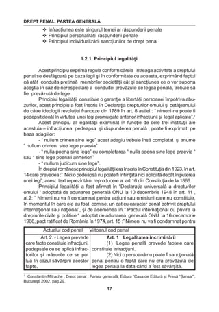DREPT PENAL. PARTEA GENERALĂ 
17 
7 Constantin Mitrache , Drept penal . Partea generală, Edtura “Casa de Editură şi Presă “Şansa””, 
Bucureşti 2002, pag.29. 
 Infracţiunea este singurul temei al răspunderii penale 
 Principiul personalităţii răspunderii penale 
 Principiul individualizării sancţiunilor de drept penal 
1.2.1. Principiul legalităţii 
Acest principiu exprimă regula conform căreia întreaga activitate a dreptului 
penal se desfăşoară pe baza legii şi în conformitate cu aceasta, exprimând faptul 
că atât conduita pretinsă membrilor societăţii cât şi sancţiunea ce o vor suporta 
aceştia în caz de nerespectare a conduitei prevăzute de legea penală, trebuie să 
fie prevăzută de lege. 
Principiul legalităţii constituie o garanţie a libertăţii persoanei împotriva abu-zurilor, 
acest principiu a fost înscris în Declaraţia drepturilor omului şi cetăţeanului 
de către ideologii revoluţiei franceze din 1789 în art. 8 astfel : “ nimeni nu poate fi 
pedepsit decât în virtutea unei legi promulgate anterior infracţiunii şi legal aplicate”.7 
Acest principiu al legalităţii examinat în funcţie de cele trei instituţii ale 
acestuia – infracţiunea, pedeapsa şi răspunderea penală , poate fi exprimat pe 
baza adagiilor: 
- “ nullum crimen sine lege” acest adagiu trebuie însă completat şi anume 
“ nullum crimen sine lege praevia” 
- “ nulla poena sine lege” cu completarea “ nulla poena sine lege praevia “ 
sau “ sine lege poenali anrteriori” 
- “ nullum judicum sine lege”. 
În dreptul românesc principiul legalităţii era înscris în Constituţia din 1923, în art. 
14 care prevedea :” Nici o pedeapsă nu poate fi înfiinţată nici aplicată decât în puterea 
unei legi”, acest text reprezintă o reproducere a art.16 din Constituţia de la 1866. 
Principiul legalităţii a fost afirmat în “Declaraţia universală a drepturilor 
omului “ adoptată de adunarea generală ONU la 10 decembrie 1948 în art. 11 , 
al.2: “ Nimeni nu va fi condamnat pentru acţiuni sau omisiuni care nu constituie, 
în momentul în care ele au fost comise, un cat cu caracter penal potrivit dreptului 
internaţional sau naţional”, şi de asemenea în “ Pactul internaţional cu privire la 
drepturile civile şi politice “ adoptat de adunarea generală ONU la 16 decembrie 
1966, pact ratificat de România în 1974, art. 15 :” Nimeni nu va fi condamnat pentru 
Actualul cod penal Viitoarul cod penal 
Art. 2. - Legea prevede 
care fapte constituie infracţiuni, 
pedepsele ce se aplică infrac-torilor 
şi măsurile ce se pot 
lua în cazul săvârşirii acestor 
fapte. 
Art. 1 Legalitatea incriminării 
(1) Legea penală prevede faptele care 
constituie infracţiuni. 
(2) Nici o persoană nu poate fi sancţionată 
penal pentru o faptă care nu era prevăzută 
de 
legea penală la data când a fost săvârşită. 
 