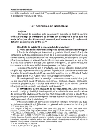 Aurel Teodor Moldovan 
170 
condiţiile prevăzute pentru recidivă,333 această formă a pluralităţii este prevăzută 
în dispoziţiile viitorului Cod Penal. 
10.2. CONCURSUL DE INFRACTIUNI 
Noţiune 
Concursul de infracţiuni este desemnat în legislaţie şi doctrină ca fiind 
forma pluralităţii de infracţiuni ce constă din săvârşirea a două sau mai 
multe infracţiuni, de către aceeaşi persoană, mai înainte de a fi condamnată 
definitiv, pentru vreuna dintre ele.334 
Condiţiile de existenţă a concursului de infracţiuni: 
a) Prima condiţie se referă la săvârşirea a două sau mai multe infracţiuni 
Infracţiunile săvârşite pot fi de natură şi gravitate diferită; când infracţiunile 
concurente sunt de aceeaşi natură avem de-a face cu un concurs omogen (acela 
care cu aceeaşi ocazie aplică lovituri mai multor persoane, nu săvârşeşte o singură 
infracţiune de lovire, ci atâtea infracţiuni în concurs, câte persoane au fost lovite. 
În acest caz suntem în situaţia unui concurs omogen335 ), iar când infracţiunile 
concurente sunt de natură diferită se reţine concursul eterogen. 
Totodată infracţiunile pot fi prevăzute, atât în legi speciale, Codul penal, 
cât şi în legi nepenale cu dispoziţii penale. Faptele pot fi consumate sau rămase 
în stadiul de tentativă pedepsibilă sau asimilate tentativei (ex: art.173,alin.2 Codul 
Penal actual şi art. 412 Codul Penal viitor, pedepsite ca atare336 ). 
Nu are importanţă foma de vinovăţie cu care sunt comise aceste infracţiuni. 
Nu are importanţă dacă infracţiunile sunt simple, continue, deviate, continuate, 
complexe, progresive,etc. Condiţia este îndeplinită şi în cazul în care, parte din 
infracţiuni sunt săvârşite în ţară şi parte în străinătate.337 
b) Infracţiunile să fie săvârşite de aceeaşi persoană. Este îndeplinită 
această condiţie şi când făptuitorul a participat în calitate de autor sau în calitate 
de participant la săvârşirea infracţiunilor. Va fi îndeplinită condiţia şi când infrac-torul 
a participat în calitate de complice, în baza aceleiaşi rezoluţii infracţionale la 
săvârşirea unori infracţiuni distincte.338 
Infractorul poate să fi comis unele infracţiuni în timpul minorităţii sau după 
împlinirea vârstei de 18 ani. Şi în acest caz, poate fi reţinut concursul de infracţiuni. 
333 C.Bulai, op.cit., pag.223. 
334 V.Dongoroz I, pag.259, V.Dongoroz, Drept penal 1939, pag.331; C.Bulai, Drept penal 1992, 
pag.222; I.Oancea,op.cit, pag.236; M.Zulineak, op.cit.,pag.233, C-tin Mitrache, op.cit.,pag.214. 
335 T.J.Alba, d.p.,40/1969,R.R.D., nr.5/1969,pag.181; T.M.Bucureşti, s.I.p., d.611/1993. 
336 T.S., s.p., d.2148/1983, R.R.D.nr.1/1985, apg.68; în cazul în care prin agresiunea săvârşită cu 
intenţia dea ucide, împotriva a două persoane, inculpatul a cazuat mpoartea uneia şi a vătămat grav 
integritatea corporală a celeilalte, a cărei viaţă a fost salvată – în sarcina sa urmează a fi reţinute în 
concurs, infracţiunea de omor şi infracţiunea de tentativă de omor. 
337 C-tin Mitrache, op.cit.,pag.214 
338 T.S.,s.p.,d.4125/1973. R.1, pag.82. 
 
