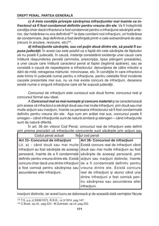 DREPT PENAL. PARTEA GENERALĂ 
171 
c) A treia condiţie priveşte săvârşirea infracţiunilor mai înainte ca in-fractorul 
să fi fost condamnat definitiv pentru vreuna din ele. Va fi îndeplinită 
condiţia chiar dacă infractorul a fost condamnat pentru o infracţiune săvârşită ante-rior, 
dar hotărârea nu era definitivă339 la data comiterii noii infracţiuni, ori hotărârea 
de condamnare, deşi definitivă,a fost desfiinţată printr-o cale extraordinară de atac 
(recurs în anulare, revizuire, etc)340 . 
d) Infracţiunile săvârşite, sau cel puţin două dintre ele, să poată fi su-puse 
judecăţii. În acest caz este posibil ca o faptă din cele săvârşite de făptuitor 
să nu poată fi judecată, în cauză, instanţa constatând existenţa unei cauze care 
înlătură răspunderea penală (amnistia, prescripţia, lipsa plângerii prealabile), 
a unei cauze care înlătură caracterul penal al faptei (legitimă apărare), sau se 
constată o cauză de nepedepsire a infractorului: denunţarea de către mituitor a 
dării de mită; retragerea mărturiei mincinoase, etc. În condiţiile în care infractorul 
este trimis în judecată numai pentru o infracţiune, pentru celelalte fiind incidente 
cauzele prezentate mai sus, nu va mai exista concurs de infracţiuni, deoarece 
există numai o singură infracţiune care să fie supusă judecăţii. 
Concursul de infracţiuni este cunoscut sub două forme: concursul real şi 
concursul formal sau ideal. 
A.Concursul real se mai numeşte şi concurs material şi se caracterizează 
prin aceea că infractorul a săvârşit două sau mai multe infracţiuni, prin două sau mai 
multe acţiuni sau inacţiuni, înainte ca persoana infractorului să fi fost condamnată 
definitiv pentru vreuna din ele. Aşa cum am arătat mai sus, concursul poate fi 
omogen – când infracţiunile sunt de natură similară şi eterogen – când infracţiunile 
sunt de natură diferită. 
În art. 38 din viitorul Cod Penal, concursul real de infracţiuni este definit 
prin prisma precizării că infracţiunile concurente sunt săvârşite prin acţiuni sau 
inacţiuni distincte, iar acest lucru se datorează şi de această dată cerinţelor făcute 
Codul penal actual Noul cod penal 
Art 33- Concursul de infracţiuni 
Lit. a) - când două sau mai multe 
infracţiuni au fost săvârşite de aceeaşi 
persoană, înainte de a fi condamnată 
definitiv pentru vreuna dintre ele. Există 
concurs chiar dacă una dintre infracţiuni 
a fost comisă pentru săvârşirea sau 
ascunderea altei infracţiuni. 
Art 38- Concursul de infracţiuni 
Există concurs real de infracţiuni când 
două sau mai multe infracţiuni au fost 
săvârşite de aceeaşi persoană, prin 
acţiuni sau inacţiuni distincte, înainte 
de a fi condamnată definitiv pentru 
vreuna dintre ele. Există concurs 
real de infracţiuni şi atunci când una 
dintre infracţiuni a fost comisă pen-tru 
săvârşirea sau ascunderea altei 
infracţiuni. 
339 T.S.,s.p.,d.3008/1973, R.R.D., nr.3/1974, pag.147. 
340 C.Bulai, op.cit., pag.223 ; M.Zulineak, op.cit.,pag.252. 
 