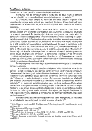 Aurel Teodor Moldovan 
172 
în doctrina de drept penal în materia instituţiei analizate. 
Concursul real de infracţiuni este la rândul său de două feluri: a) concurs 
real simplu şi b) concurs real calificat, caracterizat sau cu conexitate.341 
a) Concursul real simplu nu necesită existenţa vreunei legături între 
infracţiunile comise prin acţiuni sau inacţiuni distincte. Unica legătură care 
caracterizează acest concurs, este că infracţiunile sunt comise de aceeaşi 
persoană. 
b) Concursul real calificat sau caracterizat sau cu conexitate se 
caracterizează prin existenţa unor legături, conexiuni între infracţiunile săvârşite 
de aceeaşi persoană. În literatura juridică sunt menţionate mai multe feluri de 
conexiuni: conexiunea topografică (infracţiunile sunt săvârşite în acelaşi loc); con-exitatea 
cronologică, (infracţiunile sunt săvârşite în acelaşi moment sau succesiv); 
conexitatea poate fi accidentală (atunci când o infracţiune este legată întâmplător 
cu o altă infracţiune); conexitatea consecvenţională (în care o infracţiune este 
săvârşită pentru a ascunde comiterea altei infracţiuni); conexitatea etiologică (în 
care o infracţiune este săvârşită pentru a înlesni comiterea altei infracţiuni). În 
literatura juridică se face distincţie între conexitatea etiologică (o infracţiune con-stituie 
cauza săvârşirii altei infracţiuni) şi conexitatea teleologică342 (o infracţiune 
constituie mijlocul pentru comiterea altei infracţiuni scop). În ceea ce ne priveşte 
suntem de acord cu prima clasificare, considerând că în cadrul conexităţii etiologice 
este inclusă şi conexitatea teleologică. 
În dreptul penal român se reţin doar conexitatea etiologică şi conexitatea 
consecvenţională. 
1. Conexitatea etiologică se referă la legătura mijloc-scop între infracţiunile 
comise – adică o infracţiune este comisă pentru a înlesni săvârşirea alei infracţiuni. 
Conexiunea între infracţiuni, este atât de ordin obiectiv, cât şi de ordin subiectiv, 
în sensul că una constituie cauză celeilalte, iar formele vinovăţiei sunt legate între 
ele343 (în cazul conexiunii etiologice putem oferi exemplu înşelăciunea săvârşită 
prin folosirea unui înscris oficial ori sub semnătură privată, cunoscând că înscrisul 
este fals344 , ori exemplul faptei inculpaţilor care, pentru a sustrage diferite piese 
electronice, în scopul folosirii lor la confecţionarea unor aparate de radio şi ampli-ficatoare, 
le-au smuls din ansamblele electronice în care erau montate aducând 
în stare de nefuncţionare acele instalaţii. S-a reţinut, pe lângă infracţiunea de 
furt, în paguba avutului obştesc, şi infracţiunea de distrugere calificată, în paguba 
avutului obştesc345 ). 
Literatura arată că ambele infracţiuni trebuie să fie intenţionate, iar hotărârea 
de a fi săvârşite este anterioară comiterii ambelor infracţiuni.346 
341 C-tin Mitrache, op.cit.,pag.216, Ghe.Nistoreanu,Al.Boroi,op.cit.pag.151, Matei Basarab, op.cit. 
vol II, pag. 11. 
342 Ghe.Nistoreanu,Al.Boroi,op.cit.pag.152. 
343 Matei Basarab, op.cit. vol II, pag. 12. 
344 Plenul T.S., dec. de îndrumare nr.9 din 23.12.1971, R.R.D., nr.2/1973, pag.136-137. 
345 T.S., s.p., d. Nr.56/1981, R.R.D., nr.9/1981, pag.69 
346 I.Fodor, Concursul cu conexitate, Explicaţii teoretice ale dreptului penal român, P.gen., vol.II, 
pag.243-247 
 