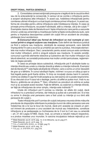 DREPT PENAL. PARTEA GENERALĂ 
173 
2. Conexitatea consecvenţională presupune o legătură de la cauză la efect 
sau de la antecedenţă la consecinţă, în sensul că se comite o infracţiune pentru 
a acoperi săvârşirea altei infracţiuni. În acest caz, hotărârea infracţională pentru 
comiterea ultimei infracţiuni s-a luat după comiterea primei infracţiuni, în acest caz, 
forma de vinovăţie pentru ultima infracţiune este întotdeauna intenţia. În ceea ce 
priveşte prima infracţiune, ea poate fi săvârşită, atât cu intenţie, cât şi din culpă.347 
Exemplele clasice date de literatură sunt: fapta infractorului care pentru a ascunde 
omorul, ucide sau ameninţă cu moartea pe martor şi fapta conducătorului auto, care 
pentru a împiedica descoperirea uciderii din culpă într-un accident de circulaţie, 
părăseşte locul accidentului. 
B.Concursul ideal sau formal de infracţiuni se mai numeşte şi con-cursul 
printr-o singură acţiune sau inacţiune. Este definit de literatura juridică 
ca fiind o acţiune sau inacţiune, săvârşită de aceeaşi persoană, care datorită 
împrejurărilor în care a avut loc şi urmărilor pe care le-a produs, întruneşte elemen-tele 
mai multor infracţiuni. Deci, caracteristic pentru acest concurs este comiterea 
mai multor infracţiuni, printr-o singură acţiune sau inacţiune. În aceste condiţii, 
concursul cuprinde elemente obiective şi subiective ale mai multor infracţiuni (ca 
latură obiectivă, se constată producerea mai multor urmări periculoase, reglemen-tate 
de legea penală). 
În ceea ce priveşte latura subiectivă, infracţiunile pot fi săvârşite toate cu 
intenţie directă sau unele cu intenţie directă şi altele cu intenţie indirectă. Exemplul 
dat de literatură348 este fapta săvârşită de infractor, care a comis un omor deosebit 
de grav şi o tâlhărie. În cursul săvârşirii faptei, victimei i s-a pus un căluş şi apoi a 
fost legată peste gură foarte strâns. În timp ce inculpaţii căutau banii în cameră, 
victima se zbătea în aşa fel încât aceştia şi-au dat seama că nu poate respira bine. 
Ei au discutat că ar fi cazul să o dezlege, pentru că altfel ar putea muri, însă nu au 
făcut-o, grăbindu-se să plece.349 Deci, infractorii au prevăzut că victima ar putea 
muri şi au acceptat acest rezultat. Faţă de tâlhărie, au acţionat cu intenţie directă, 
iar faţă de infracţiunea de omor simplu, intenţia este indirectă.350 
Unele din infracţiuni pot fi comise cu intenţie, iar altele din culpă, dacă 
infractorul nu a prevăzut urmarea, dar trebuia şi putea să o prevadă (ex: S-a tras 
cu arma în direcţia unei persoane care a fost ucisă cu intenţie şi s-a rănit altă 
persoană din culpă ). 
Toate infracţiunile pot fi comise din culpă (neluarea vreuneia dintre măsurile 
prevăzute de dispoziţiile referitoare la protecţia muncii de către persoana care are 
îndatorirea de a le lua la locul de muncă, dacă prin aceasta se crează un peri-col 
iminent de producere a unui accident de muncă sau îmbolnăvire, constituie 
infracţiune şi se pedepseşte cu închisoarea de la 3 luni la 2 ani sau cu amendă 
– art. 21 din Legea 5/1965. Dacă, însă, ca urmare a neluării măsurii respective, 
s-a produs moartea unui muncitor, în sarcina inculpatului trebuie reţinută şi uci- 
347 Matei Basarab, op.cit. vol II, pag. 12, C-tin Mitrache, op.cit.,pag.217. 
348 Matei Basarab, op.cit. vol II, pag. 14. 
349 T.S.,c.7,d.62/1979, R.R.D., nr. 3/1980, pag.72. 
350 Matei Basarab, op.cit. vol II, pag. 14. 
351 T.S.,p.p., d. 315/1974, R.1, pag.219. 
 