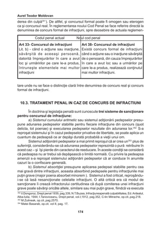Aurel Teodor Moldovan 
174 
derea din culpă351 ). De altfel, şi concursul formal poate fi omogen sau eterogen 
ca şi concursul real. În reglementarea noului Cod Penal se face referire directă la 
denumirea de concurs formal de infracţiuni, spre deosebire de actuala reglemen-tare 
unde nu se face o distincţie clară între denumirea de concurs real şi concurs 
formal de infracţiuni. 
10.3. TRATAMENT PENAL IN CAZ DE CONCURS DE INFRACTIUNI 
În doctrina şi legislaţia penală sunt cunoscute trei sisteme de sancţionare 
pentru concursul de infracţiune: 
a) Sistemul cumulului aritmetic sau sistemul adiţionării pedepselor presu-pune 
adunarea pedepselor stabilite pentru fiecare infracţiune din concurs (quot 
delicta, tot poenae) şi executarea pedepselor rezultate din adunarea lor.352 S-a 
reproşat sistemului şi în cazul pedepselor privative de libertate, se poate aplica un 
cuantum de pedeapsă ce ar depăşi durată probabilă a vieţii unui om. 
Sistemul adiţionării pedepselor a mai primit reproşul că ar crea un353 plus de 
suferinţă, considerându-se că adunarea pedepselor reprezintă o pură retribuire în 
acest caz – şi îşi pierde din caracterul de reeducare. În aceste condiţii se consideră 
că pedeapsa nu ar trebui să depăşească o limită normală. Cu privire la pedeapsa 
amenzii s-a reproşat sistemului adiţionării pedepselor că ar conduce în anumite 
cazuri la o confiscare generală. 
b) Sistemul absorbţiei presupune aplicarea pedepsei stabilite pentru cea 
mai gravă dintre infracţiuni, aceasta absorbind pedepsele pentru infracţiunile mai 
puţin grave (major poena absorbet minorem ). Sistemul a fost criticat, reproşându-i- 
se că lasă nesancţionate celelalte infracţiuni. O altă critică era că modul de 
sancţionare îi crează infractorului certitudinea că după comiterea unei infracţiuni 
grave poate săvârşi oricâte altele, similare sau mai puţin grave, fiindcă va executa 
Codul penal actual Noul cod penal 
Art 33- Concursul de infracţiuni 
Lit. b) - când o acţiune sau inacţiune, 
săvârşită de aceeaşi persoană, 
datorită împrejurărilor în care a avut 
loc şi urmăririlor pe care le-a produs, 
întruneşte elementele mai multor 
infracţiuni 
Art 38- Concursul de infracţiuni 
Există concurs formal de infracţiuni 
când o acţiune sau o inacţiune săvârşită 
de o persoană, din cauza împrejurărilor 
în care a avut loc sau a urmărilor pe 
care le-a produs, realizează conţinutul 
mai multor infracţiuni. 
352 V.Dongoroz, Drept penal 1939, pag.339, N.T.Buzea, Infracţiuneapenală culpabilitatea, Ed. Ardealul, 
Alba-Iulia, 1944; I.Tanoviceanu, Drept penal, vol.I,1912, pag.352, C-tin Mitrache, op.cit.,pag.218. 
353 M.Zulineak, op.cit.,pag.2570. 
354 Matei Basarab, op.cit. vol II, pag. 17. 
 