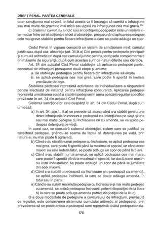 DREPT PENAL. PARTEA GENERALĂ 
175 
doar sancţiunea mai severă. În felul acesta va fi încurajat să comită o infracţiune 
sau mai multe de gravitate mai mică sau egală cu infracţiunea cea mai gravă.354 
c) Sistemul cumulului juridic sau al contopirii pedepselor este un sistem in-termediar 
între cel al adiţionării şi cel al absorbţiei, presupunând aplicarea pedepsei 
cele mai grave stabilite pentru fiecare infracţiune la care se poate adăuga un spor. 
Codul Penal în vigoare consacră un sistem de sancţionare mixt: cumulul 
juridic sau, după caz, absorbţia (art. 34,lit.a) Cod penal), pentru pedepsele principale 
şi cumulul aritmetic ori după caz cumulul juridic pentru pedepsele complementare 
ori măsurile de siguranţă, după cum acestea sunt de naturi diferite sau identice. 
Art. 34 din actualul Cod Penal stabileşte că aplicarea pedepsei pentru 
concursul de infracţiuni presupune două etape şi anume: 
a. se stabileşte pedeapsa pentru fiecare din infracţiunile săvârşite 
b. se aplică pedeapsa cea mai grea, care poate fi sporită în limitele 
prevăzute de lege. 
Stabilirea pedepsei reprezintă activitatea de individualizare a răspunderii 
penale efectuată de instanţă pentru infracţiune concurentă. Aplicarea pedepsei 
reprezintă următoarea etapă a stabilirii pedepsei în urma aplicării regulilor specifice 
prevăzute în art. 34 din actualul Cod Penal. 
Sistemul sancţionator este despărţit în art. 34 din Codul Penal, după cum 
urmează: 
a) în art. 34, alin.1, lit.a) se prevede că atunci când s-a stabilit pentru una 
dintre infracţiunile în concurs o pedeapsă cu detenţiunea pe viaţă şi una 
sau mai multe pedepse cu închisoarea ori cu amenda, se va aplica pe-deapsa 
detenţiunii pe viaţă. 
În acest caz, se consacră sistemul absorbţiei, sistem care se justifică pe 
caracterul pedepsei, ţinându-se seama de faptul că detenţiunea pe viaţă, prin 
natura ei, nu mai poate fi agravată. 
b) Când s-au stabilit numai pedepse cu închisoare, se aplică pedeapsa cea 
mai grea, care poate fi sporită până la maximul ei special, iar când acest 
maxim nu este îndestulător, se poate adăuga un spor de până la 5 ani. 
c) Când s-au stabilit numai amenzi, se aplică pedeapsa cea mai mare, 
care poate fi sporită până la maximul ei special, iar dacă acest maxim 
nu este îndestulător, se poate adăuga un spor de până la jumătate 
din acel maxim. 
d) Când s-a stabilit o pedeapsă cu închisoare şi o pedeapsă cu amendă, 
se aplică pedeapsa închisorii, la care se poate adăuga amenda, în 
totul sau în parte. 
e) Când s-au stabilit mai multe pedepse cu închisoare şi mai multe pedepse 
cu amendă, se aplică pedeapsa închisorii, potrivit dispoziţiei de la litera 
b) la care se poate adăuga amenda potrivit dispoziţiei de la lit. c). 
O a doua modalitate de pedepsire a concursului de infracţiuni, prevăzută 
de legiuitor, este consacrarea sistemului cumulului aritmetic al pedepselor, prin 
prevederea că se poate aplica o pedeapsă care reprezintă totalul pedepselor sta- 
 
