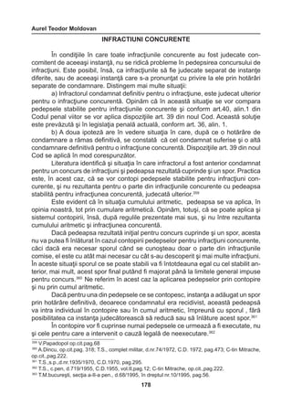 Aurel Teodor Moldovan 
178 
INFRACTIUNI CONCURENTE 
În condiţiile în care toate infracţiunile concurente au fost judecate con-comitent 
de aceeaşi instanţă, nu se ridică probleme în pedepsirea concursului de 
infracţiuni. Este posibil, însă, ca infracţiunile să fie judecate separat de instanţe 
diferite, sau de aceeaşi instanţă care s-a pronunţat cu privire la ele prin hotărâri 
separate de condamnare. Distingem mai multe situaţii: 
a) Infractorul condamnat definitiv pentru o infracţiune, este judecat ulterior 
pentru o infracţiune concurentă. Opinăm că în această situaţie se vor compara 
pedepsele stabilite pentru infracţiunile concurente şi conform art.40, alin.1 din 
Codul penal viitor se vor aplica dispoziţiile art. 39 din noul Cod. Această soluţie 
este prevăzută şi în legislaţia penală actuală, conform art. 36, alin. 1. 
b) A doua ipoteză are în vedere situaţia în care, după ce o hotărâre de 
condamnare a rămas definitivă, se constată că cel condamnat suferise şi o altă 
condamnare definitivă pentru o infracţiune concurentă. Dispoziţiile art. 39 din noul 
Cod se aplică în mod corespunzător. 
Literatura identifică şi situaţia în care infractorul a fost anterior condamnat 
pentru un concurs de infracţiuni şi pedeapsa rezultată cuprinde şi un spor. Practica 
este, în acest caz, că se vor contopi pedepsele stabilite pentru infracţiuni con-curente, 
şi nu rezultanta pentru o parte din infracţiunile concurente cu pedeapsa 
stabilită pentru infracţiunea concurentă, judecată ulterior.359 
Este evident că în situaţia cumulului aritmetic, pedeapsa se va aplica, în 
opinia noastră, tot prin cumulare aritmetică. Opinăm, totuşi, că se poate aplica şi 
sistemul contopirii, însă, după regulile prezentate mai sus, şi nu între rezultanta 
cumulului aritmetic şi infracţiunea concurentă. 
Dacă pedeapsa rezultată iniţial pentru concurs cuprinde şi un spor, acesta 
nu va putea fi înlăturat în cazul contopirii pedepselor pentru infracţiuni concurente, 
căci dacă era necesar sporul când se cunoşteau doar o parte din infracţiunile 
comise, el este cu atât mai necesar cu cât s-au descoperit şi mai multe infracţiuni. 
În aceste situaţii sporul ce se poate stabili va fi întotdeauna egal cu cel stabilit an-terior, 
mai mult, acest spor final putând fi majorat până la limitele general impuse 
pentru concurs.360 Ne referim în acest caz la aplicarea pedepselor prin contopire 
şi nu prin cumul aritmetic. 
Dacă pentru una din pedepsele ce se contopesc, instanţa a adăugat un spor 
prin hotărâre definitivă, deoarece condamnatul era recidivist, această pedeapsă 
va intra individual în contopire sau în cumul aritmetic, împreună cu sporul , fără 
posibilitatea ca instanţa judecătorească să reducă sau să înlăture acest spor.361 
În contopire vor fi cuprinse numai pedepsele ce urmează a fi executate, nu 
şi cele pentru care a intervenit o cauză legală de neexecutare.362 
359 V.Papadopol op.cit.pag.68 
360 A.Dincu, op.cit.pag. 318; T.S., complet militar, d.nr.74/1972, C.D. 1972, pag.473; C-tin Mitrache, 
op.cit.,pag.222. 
361 T.S.,s.p.,d.nr.1935/1970, C.D.1970, pag.295. 
362 T.S., c.pen, d.719/1955, C.D.1955, vol.II,pag.12; C-tin Mitrache, op.cit.,pag.222. 
363 T.M.bucureşti, secţia a-II-a pen., d.68/1995, în dreptul nr.10/1995, pag.56. 
 