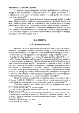 DREPT PENAL. PARTEA GENERALĂ 
179 
c) Contopirea pedepselor pentru concursul de infracţiuni se va face şi în 
situaţia în care condamnatul a executat în total sau în parte condamnarea, cu 
precizarea că se va scădea din durata pedepsei aplicate pentru tot concursul, 
ceea ce s-a executat.363 
Incidenţa actelor de clemenţă priveşte fiecare pedeapsă stabilită în cadrul 
concursului de infracţiuni, astfel că pedeapsa rezultantă va fi desfăcută. Dacă în urma 
dezcontopirii şi aplicării actelor de clemenţă rămâne de executat numai o pedeapsă 
stabilită pentru o infracţiune, înlăturarea sporului ce a fost aplicat este obligatorie.364 
Dacă în urma aplicării actelor de clemenţă au rămas de executat cel puţin 
două pedepse, înlăturarea sporului ce fusese iniţial stabilit, pe lângă pedeapsa de 
bază nu mai este obligatorie, ci facultativă pentru instanţă, aceasta putând menţine, 
reduce sau chiar înlătura acest spor.365 
10.5. RECIDIVA 
10.5.1. Aspecte generale 
Recidiva, ca formă a pluralităţii de infracţiuni presupune ca şi în cazul 
concursului săvârşirea a două sau mai multe infracţiuni. Spre deosebire însă de 
concursul de infracţiuni, când făptuitorul săvârşeşte mai multe infracţiuni, înainte de 
condamnarea sa, recidiva presupune săvârşirea de aceeaşi persoană, a uneia sau 
mai multor infracţiuni după ce acea persoană fusese condamnată definitiv pentru 
o altă infracţiune. Deosebirea între recidivă şi concurs, reflectă o periculozitate 
mai mare a celui ce săvârşeşte o infracţiune în stare de recidivă, făptuitorul perse-verând 
în activitatea infracţională. El dovedeşte prin aceasta, că atât controlul cât 
şi corecţia pe care le exercită condamnarea sau executarea unei pedepse pentru 
o infracţiune, nu sunt eficiente în cazul său. Literatura de specialitate a apreciat 
că reluarea activităţii infracţionale după ce făptuitorul a fost condamnat definitiv 
pentru o altă infracţiune săvârşită anterior reprezintă un indice de incorigibilitate 
de nărăvire a infractorului 366 şi care duce la o reacţie represivă mai energică şi la 
înlăturarea recidivistului de la beneficiul unor acte de clemenţă.367 
Starea de recidivă se determină prin cazierul judicar unde potrivit art . 2 
din Legea nr. 290 din 24.06.2004 se ţine evidenţa persoanelor condamnate ori 
împotriva cărora s-au luat alte măsuri cu caracter penal sau administrativ.368 
Putem defini, deci, recidiva ca fiind starea, situaţia, împrejurarea în care se 
364 T.S., col.pen, d.nr. 737/1960, L.P. nr.4/1981, pag.88. 
365 T.S.,s.p., d.nr.947/1974, repertoriu alfabetic (1969-1976), pag.196; a se vedea în acest sens C-tin 
Mitrache, op.cit.,pag.222. 
366 V.Dongoroz,op. cit. Pag.350; C.Bulai op.cit. pag.226; Ghe.Nistoreanu,Al.Boroi,op.cit.pag.156. 
367 Iulian Poenaru , În legătură cu conceptul de „ Recidivist prin condamnări anterioare ”, RRD nr. 
12, 1982 , p. 34-38; pentru aspecte din practica judiciară : Victor Nicolescu , Recidivă . Graţiere , 
RRD nr. 2, p. 136-138 
368 Publicată în M. Of. nr. 586/30.06. 2004 
369 C-tin Mitrache, op.cit.,pag.223. 
 
