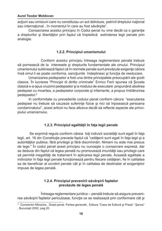 Aurel Teodor Moldovan 
18 
8 Constantin Mitrache , Drept penal. Partea generală , Editura “Casa de Editură şi Presă “ Şansa” 
, Bucureşti 2002, pag.20. 
acţiuni sau omisiuni care nu constituiau un act delictuos, potrivit dreptului naţional 
sau internaţional , în momentul în care au fost săvârşite”. 
Consacrarea acestui principiu în Codul penal nu vine decât ca o garanţie 
a drepturilor şi libertăţilor prin faptul că împiedică extinderea legii penale prin 
analogie. 
1.2.2. Principiul umanismului 
Conform acestui principiu întreaga reglementare penală trebuie 
să pornească de la interesele şi drepturile fundamentale ale omului. Principiul 
umanismului sublinează faptul că în normele penale sunt prevăzute exigenţe cărora 
însă omul li se poate conforma, sancţiunile îndeplinesc şi funcţia de reeducare. 
Umanizarea pedepselor a fost una dintre principalele preocupării ale şcolii 
clasice. În lucrarea “Principii di diritto criminale” Enrico Ferii spunea că Şcoala 
clasică s-a opus cruzimii pedepselor şi a modului de executare propunând abolirea 
pedepsei cu moartea, a pedepselor corporale şi infamante, a propus îmblânzirea 
pedepselor.8 
In conformitate cu prevederile codului penal conform cărora: “executarea 
pedepsei nu trebuie să cauzeze suferinţe fizice şi nici să înjosească persoana 
condamnatului”, acest articol nu face altceva decât să reflecte aspecte ale princi-piului 
umanismului. 
1.2.3. Principiul egalităţii în faţa legii penale 
Se exprimă regula conform căreia toţi indivizii societăţii sunt egali în faţa 
legii, art. 16 din Constituţie prevede faptul că ”cetăţenii sunt egali în faţa legii şi a 
autorităţilor publice, fără privilegii şi fără discriminări. Nimeni nu este mai presus 
de lege.” În codul penal acest principiu nu cunoaşte o consacrare expresă, dar 
se deduce din faptul că legea penală nu promovează imunităţii sau privilegii care 
să permită inegalităţi de tratament în aplicarea legii penale. Această egalitate a 
indivizilor în faţa legii penale funcţionează pentru fiecare cetăţean, fie în calitatea 
sa de beneficiar al ocrotirii penale cât şi în calitatea de destinatar al exigenţelor 
impuse de legea penală. 
1.2.4. Principiul prevenirii săvârşirii faptelor 
prevăzute de legea penală 
Întreaga reglementare juridico – penală trebuie să asigure preveni-rea 
săvârşirii faptelor periculoase, funcţie ce se realizează prin conformare cât şi 
 