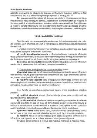 Aurel Teodor Moldovan 
180 
găseşte o persoană ce săvârşeşte din nou o infracţiune după ce, anterior, a fost 
condamnată sau a şi executat o pedeapsă pentru o infracţiune. 369 
Din această definiţie reiese că trebuie să existe o condamnare pentru o 
infracţiune şi o nouă infracţiune comisă. Acestea sunt elementele stării de recidivă. În 
literatura juridică aceste elemente au fost denumite termeni ai recidivei. Primul termen 
al recidivei constă întotdeauna într-o condamnare definitivă la o pedeapsă privativă 
de libertate, iar cel de-al doilea termen constă în săvârşirea din nou a unei infracţiuni. 
10.5.2. Modalităţile recidivei 
Sunt formele pe care aceasta le poate avea, în funcţie de variaţiunile celor 
doi termeni. Vom enumera pe scurt şi vom prezenta cele mai cunoscute modalităţi 
de recidivă: 
1. Faţă de momentul săvârşirii noii infracţiuni, după condamnare sau după 
executarea pedepsei anterioare, vom avea: 
a) recidivă postcondamnatorie – când infracţiunea nouă este săvârşită 
după rămânerea definitivă a hotărârii de condamnare pentru infracţiunea anterioară 
dar înainte ca infractorul să fi executat în întregime pedeapsa anterioară. 
b) recidiva postexecutorie există atunci când săvârşirea unei noi infracţiuni 
are loc după executarea în totalitate a pedepsei anterioare . 
2. După natura infracţiunilor ce compun recidiva avem: 
a) recidivă generală care înseamnă săvârşirea mai înainte a unei infracţiuni 
de o anumită natură, şi săvârşirea după condamnare sau după executarea pedep-sei, 
a unei infracţiuni de altă natură. 
b) recidiva este specială când infracţiunile ce formează termenii ei sunt 
de aceeaşi natură (după o condamnare definitivă pentru înşelăciune, condamnatul 
primeşte o nouă condamnare tot pentru înşelăciune) 
3. În funcţie de gravitatea condamnării pentru prima infracţiune, recidiva 
poate fi: 
a) recidivă absolută, atunci când existenţa ei nu este condiţionată de 
gravitatea primei condamnări 
b) recidiva relativă, când este necesar ca pedeapsa anterioară să fie de 
o anumită gravitate, în aşa fel încât să dovedească perseverenţa infractorului şi 
implicit o periculozitate socială ridicată a acestuia. Codul penal român consacră 
recidiva relativă, impunând o anumită gravitate pentru prima infracţiune. 
c) recidiva mare există atunci când, atât infracţiunea care formează primul 
termen, cât şi cea care formeză al doilea termen sunt de o anumită gravitate. 
d) recidiva mică se caracterizează prin aceea că primul termen este o 
infracţiune mai uşoară, iar al doilea termen o infracţiune mai gravă. 
În Codul penal român s-a reţinut, atât recidiva mare cât şi recidiva mică. 
 