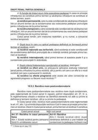 DREPT PENAL. PARTEA GENERALĂ 
181 
4. În funcţie de timpul scurs între executarea pedepsei în ceea ce priveşte 
infracţiunea ce constituie primul termen şi săvârşirea infracţiunii ce constituie al 
doilea termen, avem: 
a) recidivă permanentă, care nu este condiţionată de săvârşirea infracţiunii 
într-un anumit termen de la condamnarea sau executarea pedepsei pronunţate 
pentru infracţiunea de la primul termen. 
b) recidiva temporară a cărei existenţă este condiţionată de săvârşirea noii 
infracţiuni, într-un anumit termen dat de la condamnarea sau executarea pedepsei 
pentru infracţiunea de la primul termen. 
Codul penal român, prin instituirea reabilitării, şi nu numai, a consacrat 
recidiva temporară. 
5. După locul în care s-a aplicat pedeapsa definitivă ce formează primul 
termen al recidivei, avem: 
a) recidivă naţională sau teritorială, când existenţa ei este condiţionată 
de condamnarea definitivă pronunţată de o instanţă română (priveşte primul ter-men 
al recidivei) 
b) recidivă internaţională, când primul termen al acesteia poate fi şi o 
condamnare pronunţată în străinătate. 
6. După criteriul tratamentului sancţionator al recidivei, distingem: 
a) recidivă cu efect unic, ce presupune aplicarea aceluiaşi tratament 
penal pentru infractorul la prima recidivă, cât şi pentru cel care s-ar afla la o nouă 
recidivă (cel care a perseverat în recidivă). 
b) recidiva cu efecte progresive este aceea ale cărei consecinţe se 
agravează progresiv cu fiecare nouă recidivă.370 
10.5.3. Recidiva mare postcondamnatorie 
Recidiva mare postcondamnatorie sau recidiva mare după condamnare, 
este reglementată de Codul penal în vigoare, potrivit dispoziţiilor art. 37, lit. a. 
În reglementarea viitoare a recidivei se identifică elemente noi atât cu privire la 
definirea şi termenii recidivei, cât şi cu privire la pedeapsă. 
În Codul penal viitor, recidiva mare postcondamnatorie este reglementată 
la art. 41, alin.1 şi schimbă dispoziţiile vechiului Cod în ceea ce priveşte primul ter-men 
al recidivei. Dacă în Codul penal actual, primul termen al recidivei îl constituia 
370 C.Bulai op.cit. pag.172. 
Codul penal actual Noul cod penal 
Art 37- Recidiva în cazul persoanei 
fizice 
Alin.1: Există recidivă pentru persoana 
fizică în următoarele cazuri: 
Art 41- Recidiva 
Alin.1: Există recidivă când, după 
rămânerea definitivă a unei hotărâri de 
condamnare la pedeapsa închisorii mai 
 