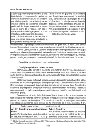 Aurel Teodor Moldovan 
182 
condamnarea la pedeapsa închisorii mai mare de şase luni, în noul Cod, primul 
termen îl reprezintă o condamnare la pedeapsa privativă de libertate de un an. 
Potrivit Codului Penal în vigoare, există recidivă mare şi în cazul în care după 
condamnare la detenţiunea pe viaţă, cel condamnat, înainte de începerea executării, 
în timpul executării sau în stare de evadare, săvârşeşte o nouă infracţiune cu intenţie, 
pentru care legea prevede o pedeapsă privativă de libertate mai mare de un an. 
Condiţiile recidivei mari postcondamnatorii 
I. Condiţii cu privire la primul termen: 
a) Prima condiţie constă în existenţa unei hotărâri definitive de condamnare 
a infractorului la pedeapsa închisorii sau a detenţiunii pe viaţă. Condiţia ca hotărârea 
să fie definitivă, delimitează recidiva de concurs şi evidenţiază periculozitatea sporită 
a infractorului. 
b) Condamnarea definitivă trebuie conform dispoziţiilor actualului Cod să fie 
mai mare de 6 luni sau pedeapsa detenţiunii pe viaţă. Conform dispoziţiilor noului 
Cod trebuie ca pedeapsa să fie privativă de libertate şi mai mare de 1 an. Considerăm 
că aceste dispoziţii sunt prea puţin coercitive pentru infractor, insuflându-i acestuia 
convingerea că nu va fi pedepsit pentru recidivă mare, decât în cazul săvârşirii unei 
infracţiuni grave. 
Considerăm că este îndeplinită condiţia şi în cazul în care pedeapsa a 
fost aplicată de instanţă pentru o singură infracţiune ori ca pedeapsă rezultantă 
pentru un concurs de infracţiuni.371 În cazul concursului de infracţiuni este vorba 
de pedeapsa rezultantă, care trebuie să fie mai mare de 6 luni, respectiv 1 an, 
a)când după rămânerea definitivă a unei 
hotărâri de condamnare la pedeapsa 
închisorii mai mare de 6 luni, cel condam-nat 
săvârşeşte din nou o infracţiune cu 
intenţie, înainte de începerea executării 
pedepsei, în timpul executării acesteia 
sau în stare de evadare, iar pede-apsa 
prevăzută de lege pentru a doua 
infracţiune este mai mare de un an. 
Alin.2: Există recidivă şi în cazurile în 
care una dintre pedpesele prevăzute la 
alin.(1) este detenţiunea pe viaţă. 
mare de un an şi până la reabilitare 
sau împlinirea termenului de reabili-tare, 
condamnatul săvârşeşte din nou 
o infracţiune cu intenţie sau cu intenţie 
depăşită, pentru care legea prevede pe-deapsa 
închisorii de un an sau mai mare. 
Alin.2: Există recidivă şi în cazul în care 
una dintre pedepsele prevăzute în alin. 
(1) este detenţiunea pe viaţă. 
371 C.Bulai Explicaţii teoretice, vol.I, pag.301, V.Rămureanu , Codul penal comentat şi adnotat, P.G., 
pag.275; A.Dincu, op.cit., pag.324. 
Codul penal actual Noul cod penal 
Art 37- Recidiva în cazul persoanei 
fizice 
Alin.3: Pentru stabilirea stării de recidivă 
în cazurile prevăzute în alin.(1) lit. a) şi 
Art 41- Recidiva 
Alin.3: Pentru stabilirea stării de recidivă 
se ţine seama şi de hotărârea de con-damnare 
pronunţată în străinătate, 
 