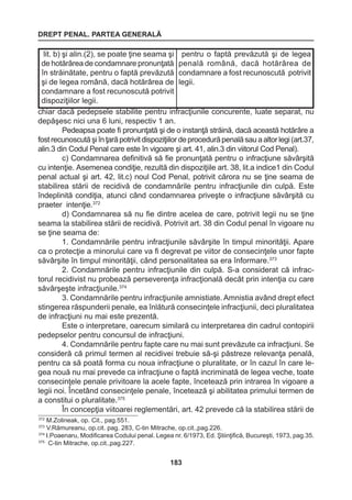 DREPT PENAL. PARTEA GENERALĂ 
183 
chiar dacă pedepsele stabilite pentru infracţiunile concurente, luate separat, nu 
depăşesc nici una 6 luni, respectiv 1 an. 
Pedeapsa poate fi pronunţată şi de o instanţă străină, dacă această hotărâre a 
fost recunoscută şi în ţară potrivit dispoziţiilor de procedură penală sau a altor legi (art.37, 
alin.3 din Codul Penal care este în vigoare şi art. 41, alin.3 din viitorul Cod Penal). 
c) Condamnarea definitivă să fie pronunţată pentru o infracţiune săvârşită 
cu intenţie. Asemenea condiţie, rezultă din dispoziţiile art. 38, lit.a indice1 din Codul 
penal actual şi art. 42, lit.c) noul Cod Penal, potrivit cărora nu se ţine seama de 
stabilirea stării de recidivă de condamnările pentru infracţiunile din culpă. Este 
îndeplinită condiţia, atunci când condamnarea priveşte o infracţiune săvârşită cu 
praeter intenţie.372 
d) Condamnarea să nu fie dintre acelea de care, potrivit legii nu se ţine 
seama la stabilirea stării de recidivă. Potrivit art. 38 din Codul penal în vigoare nu 
se ţine seama de: 
1. Condamnările pentru infracţiunile săvârşite în timpul minorităţii. Apare 
ca o protecţie a minorului care va fi degrevat pe viitor de consecinţele unor fapte 
săvârşite în timpul minorităţii, când personalitatea sa era înformare.373 
2. Condamnările pentru infracţiunile din culpă. S-a considerat că infrac-torul 
recidivist nu probează perseverenţa infracţională decât prin intenţia cu care 
săvârşeşte infracţiunile.374 
3. Condamnările pentru infracţiunile amnistiate. Amnistia având drept efect 
stingerea răspunderii penale, ea înlătură consecinţele infracţiunii, deci pluralitatea 
de infracţiuni nu mai este prezentă. 
Este o interpretare, oarecum similară cu interpretarea din cadrul contopirii 
pedepselor pentru concursul de infracţiuni. 
4. Condamnările pentru fapte care nu mai sunt prevăzute ca infracţiuni. Se 
consideră că primul termen al recidivei trebuie să-şi păstreze relevanţa penală, 
pentru ca să poată forma cu noua infracţiune o pluralitate, or în cazul în care le-gea 
nouă nu mai prevede ca infracţiune o faptă incriminată de legea veche, toate 
consecinţele penale privitoare la acele fapte, încetează prin intrarea în vigoare a 
legii noi. Încetând consecinţele penale, încetează şi abilitatea primului termen de 
a constitui o pluralitate.375 
În concepţia viitoarei reglementări, art. 42 prevede că la stabilirea stării de 
lit. b) şi alin.(2), se poate ţine seama şi 
de hotărârea de condamnare pronunţată 
în străinătate, pentru o faptă prevăzută 
şi de legea română, dacă hotărârea de 
condamnare a fost recunoscută potrivit 
dispoziţiilor legii. 
pentru o faptă prevăzută şi de legea 
penală română, dacă hotărârea de 
condamnare a fost recunoscută potrivit 
legii. 
372 M.Zolineak, op. Cit., pag.551. 
373 V.Rămureanu, op.cit. pag. 283, C-tin Mitrache, op.cit.,pag.226. 
374 I.Poaenaru, Modificarea Codului penal. Legea nr. 6/1973, Ed. Ştiinţifică, Bucureşti, 1973, pag.35. 
375 C-tin Mitrache, op.cit.,pag.227. 
 