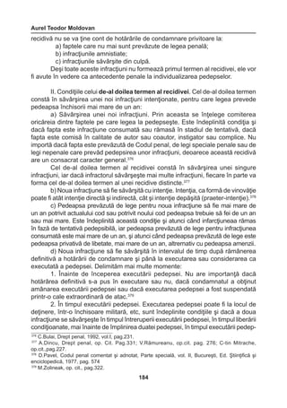 Aurel Teodor Moldovan 
184 
recidivă nu se va ţine cont de hotărârile de condamnare privitoare la: 
a) faptele care nu mai sunt prevăzute de legea penală; 
b) infracţiunile amnistiate; 
c) infracţiunile săvârşite din culpă. 
Deşi toate aceste infracţiuni nu formează primul termen al recidivei, ele vor 
fi avute în vedere ca antecedente penale la individualizarea pedepselor. 
II. Condiţiile celui de-al doilea termen al recidivei. Cel de-al doilea termen 
constă în săvârşirea unei noi infracţiuni intenţionate, pentru care legea prevede 
pedeapsa închisorii mai mare de un an: 
a) Săvârşirea unei noi infracţiuni. Prin aceasta se înţelege comiterea 
oricăreia dintre faptele pe care legea la pedepseşte. Este îndeplinită condiţia şi 
dacă fapta este infracţiune consumată sau rămasă în stadiul de tentativă, dacă 
fapta este comisă în calitate de autor sau coautor, instigator sau complice. Nu 
importă dacă fapta este prevăzută de Codul penal, de legi speciale penale sau de 
legi nepenale care prevăd pedepsirea unor infracţiuni, deoarece această recidivă 
are un consacrat caracter general.376 
Cel de-al doilea termen al recidivei constă în săvârşirea unei singure 
infracţiuni, iar dacă infractorul săvârşeşte mai multe infracţiuni, fiecare în parte va 
forma cel de-al doilea termen al unei recidive distincte.377 
b) Noua infracţiune să fie săvârşită cu intenţie. Intenţia, ca formă de vinovăţie 
poate fi atât intenţie directă şi indirectă, cât şi intenţie depăşită (praeter-intenţie).378 
c) Pedeapsa prevăzută de lege pentru noua infracţiune să fie mai mare de 
un an potrivit actualului cod sau potrivit noului cod pedeapsa trebuie să fei de un an 
sau mai mare. Este îndeplinită această condiţie şi atunci când infarcţiuneaa rămas 
în fază de tentativă pedepsibilă, iar pedeapsa prevăzută de lege pentru infracţiunea 
consumată este mai mare de un an, şi atunci când pedeapsa prevăzută de lege este 
pedeapsa privativă de libetate, mai mare de un an, altrernativ cu pedeapsa amenzii. 
d) Noua infracţiune să fie săvârşită în intervalul de timp după rămânerea 
definitivă a hotărârii de condamnare şi până la executarea sau considerarea ca 
executată a pedepsei. Delimităm mai multe momente: 
1. Înainte de începerea executării pedepsei. Nu are importanţă dacă 
hotărârea definitivă s-a pus în executare sau nu, dacă condamnatul a obţinut 
amânarea executării pedepsei sau dacă executarea pedepsei a fost suspendată 
printr-o cale extraordinară de atac.379 
2. În timpul executării pedepsei. Executarea pedepsei poate fi la locul de 
deţinere, într-o închisoare militară, etc, sunt îndeplinite condiţiile şi dacă a doua 
infracţiune se săvârşeşte în timpul întreruperii executării pedepsei, în timpul liberării 
condiţioanate, mai înainte de împlinirea duatei pedepsei, în timpul executării pedep- 
376 C.Bulai, Drept penal, 1992, vol.I, pag.231. 
377 A.Dincu, Drept penal, op. Cit. Pag.331; V.Rămureanu, op.cit. pag. 276; C-tin Mitrache, 
op.cit.,pag.227. 
378 D.Pavel, Codul penal comentat şi adnotat, Parte specială, vol. II, Bucureşti, Ed. Ştiinţifică şi 
enciclopedică, 1977, pag. 574 
379 M.Zolineak, op. cit., pag.322. 
 
