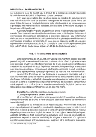 DREPT PENAL. PARTEA GENERALĂ 
185 
sei închisorii la locul de muncă sau în timpul, de la încetarea executării pedepsei 
la locul de muncă şi până la împlinirea duratei pedepsei. 
3. În stare de evadare. Se va reţine starea de recidivă în cazul săvârşirii 
unei noi infracţiuni în stare de evadare. Infracţiunea de evadare poate forma cel 
de-al doilea termen al recidivei deoarece este intenţionată şi se pedepseşte cu 
o pedeapsă mai mare de un an. Totodată, aceasta este o infracţiune săvârşita în 
timpul executării pedepsei. 
4. Literatura reţine380 şi alte situaţii în care există recidivă mare postcondamnatorie. 
Sunt concretizate situaţiile de comitere a unei noi infracţiuni în termenul 
de încercare al suspendării condiţionate a executării pedepsei sau în termenul 
de încercare al suspendăriii executării pedepsei sub supraveghere ori în termenul 
de încercare al graţierii condiţionate. În toate aceste cazuri se arată că se poate 
reţine recidiva mare postexecutorie, în condiţiile în care sunt îndeplinite condiţiile 
legii (art.37-38 din Codul penal actual, art.41-42 din Codul penal viitor). 
10.5. 4. Recidiva mare postexecutorie 
Este reglementată de art. 37, lit.b, din Codul penal. Conform acestor dispoziţii 
poate fi reţinută starea de recidivă mare post executorie când, după executarea 
unei pedepse privative de libertate mai mare de 6 luni, după graţierea totală sau 
a restului de pedeapsă ori după împlinirea termenului de prescripţie a executării 
unei asemenea pedepse, condamnatul săvârşeşte cu intenţie o nouă infracţiune 
pentru care legea prevede o pedeapsă privativă de libertate mai mare de un an. 
În noul Cod Penal nu se mai întâlneşte o asemenea dispoziţie, art. 41 
care incriminează starea de recidivă prevede doar că există recidivă când, după 
rămânerea definitivă a unei hotărâri de condamnare la pedeapsa închisorii mai mare 
de un an şi până la reabilitare sau împlinirea termenului de reabilitare, condamnatul 
săvârşeşte din nou o infracţiune cu intenţie sau cu intenţie depăşită, pentru care 
legea prevede pedeapsa închisorii de un an sau mai mare. 
Condiţii de existenţă a recidivei mari postexecutorii. 
I. Condiţii cu privire la primul termen: 
a) primul termen al recidivei mari postexecutorii îl constituie pedeapsa 
închisorii mai mare de 6 luni ( în noile dispoziţii pedeapsa trebuia să fie de un an 
sau mai mare). 
b) pedeapsa cu închisoarea să fi fost executată. Nu contează modul de 
executare al pdepsei. Actualul Cod penal arătă că pedeapsa poate constitui primul 
termen al recidivei şi dacă executarea s-a stins prin graţierea totală sau a restului 
de pedeapsă sau dacă s-a împlinit termenul de prescripţie a executării pedepsei. 
Aceasta constituie o hibă în exprimare a actualului Cod, în ceea ce priveşte ne-prevederea 
expresă a acestor modalităţi de stingere a executării. Cu opinia că 
pe viitor aceste situaţii ar trebui prevăzute, susţinem că în continuare, la analiza- 
380 C-tin Mitrache, op.cit.,pag.228. 
 