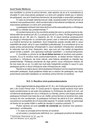 Aurel Teodor Moldovan 
186 
rea condiţiilor cu privire la primul termen, este oportun să se ia în considerare şi 
situaţiile în care executarea pedepsei s-a stins prin graţiere totală sau a restului 
de pedeapsă, sau prin împlinirea termenului de prescripţie a executării pedepsei. 
În ceea ce priveşte detenţiunea pe viaţă, aceasta poate fi primul termen al 
recidivei mari postexecutorii, când condamnatul a fost eiberat condiţionat, ori dacă 
executarea pedepsei s-a stins prin prescripţie. 
c) pedeapsa închisorii mai mare de 6 luni să fie executată pentru o infracţiune 
săvârşită cu intenţie sau praeterintenţie.381 
d) condamnarea să nu fie una dintre acelea de care nu se ţine seama la sta-bilirea 
stării de recidivă (art.38, C.p.actual şi art.42 C.p.viitor). Pe lângă infracţiunile 
prevăzute de art. 38, alin.(1), respectiv art. 42, în cazul recidivei postexecutorii 
se adugă şi infracţiunile cu condamnări pentru care a intervenit reabilitarea sau 
s-a împlinit termenul de reabilitare. Sunt îndeplinite aceste condiţii atât în cazul 
reabilitării de drept, cât şi în cazu reabilitării judecătoreşti. S-a considerat că nu se 
poate proba perseverenţa infracţională în cazul săvârşirii infracţiunilor săvârşite 
le intervale mari de timp. Deducem, deci, aşa cum am mai arătat că legiuitorul 
penal român a stabilit - prin aplicarea instituţiei reabilitării – o recidivă temporară. 
II. Condiţiile cu privire la cel de-al doilea termen al recidivei mari postex-ecutorii. 
Ca şi la recidiva mare postcondamnatorie, al doilea termen trebuie să 
constituie o infracţiune, de orice natură, care trebuie săvârşită cu intenţie sau 
praeterintenţie. Pedepsa prevăzută de lege pentru noua infracţiune trebuie să 
fie mai mare de un an. Cu atât mai mult este îndeplinită condiţia în cazul în care 
pedeapsa pentru a doua infracţiune este infracţiunea pe viaţă. 
Recidiva se reţine atunci când săvârşirea infracţiunii are loc după terminarea 
executării pedepsei, după graţierea totală sau a restului de pedeapsă, sau după 
prescrierea executării pedepsei ce constituie primul termen al recidivei. 
10.5. 5. Recidiva mică postcondamnatorie 
Este reglementată de dispoziţiile art.37, lit.c, din Codul penal actual şi art.41 
alin.1,din Codul Penal viitor. În Codul penal în vigoare există recidivă mică când 
după condamnarea la cel puţin trei pedepse cu închisoare de până la 6 luni, cel 
condamnat săvârşeşte din nou o infacţiune cu intenţie, pentru care legea prevede 
pedeapsa închisorii mai mare de un an. Astfel, primul termen al recidivei mici, este 
compus din trei condamnări, la pedeapsa închisorii de până la 6 luni, definitive, 
succesive şi succeptibile de a fi executate separat. În aceste condiţii se apreciaşă 
că foarte rar se poate întâlni o astfel de situaţie în practica judiciară. 382 
Putem aprecia că sunt condiţii de existenţă ale recidivei mici postcon-damnatorii, 
următoarele: 
I. În ceea ce priveşte primul termen al recidivei: 
a) să existe o condamnare definitivă, la o pedeapsă privativă de libertate. 
381 M.Zolineak, Drept penal, op. cit., pag.130. 
382 C-tin Mitrache, op.cit.,pag.230. 
 
